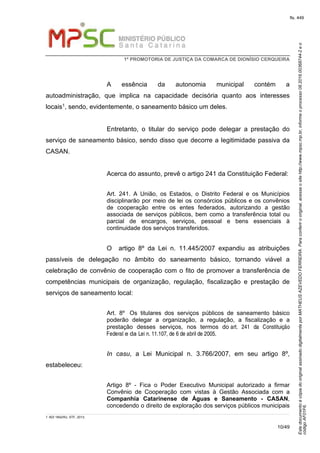 EstedocumentoécópiadooriginalassinadodigitalmenteporMATHEUSAZEVEDOFERREIRA.Paraconferirooriginal,acesseositehttp://www.mpsc.mp.br,informeoprocesso08.2016.00368744-2eo
códigoAF01F6.
fls. 449
1ª PROMOTORIA DE JUSTIÇA DA COMARCA DE DIONÍSIO CERQUEIRA
10/49
A essência da autonomia municipal contém a
autoadministração, que implica na capacidade decisória quanto aos interesses
locais1, sendo, evidentemente, o saneamento básico um deles.
Entretanto, o titular do serviço pode delegar a prestação do
serviço de saneamento básico, sendo disso que decorre a legitimidade passiva da
CASAN.
Acerca do assunto, prevê o artigo 241 da Constituição Federal:
Art. 241. A União, os Estados, o Distrito Federal e os Municípios
disciplinarão por meio de lei os consórcios públicos e os convênios
de cooperação entre os entes federados, autorizando a gestão
associada de serviços públicos, bem como a transferência total ou
parcial de encargos, serviços, pessoal e bens essenciais à
continuidade dos serviços transferidos.
O artigo 8º da Lei n. 11.445/2007 expandiu as atribuições
passíveis de delegação no âmbito do saneamento básico, tornando viável a
celebração de convênio de cooperação com o fito de promover a transferência de
competências municipais de organização, regulação, fiscalização e prestação de
serviços de saneamento local:
Art. 8º Os titulares dos serviços públicos de saneamento básico
poderão delegar a organização, a regulação, a fiscalização e a
prestação desses serviços, nos termos do art. 241 da Constituição
Federal e da Lei n. 11.107, de 6 de abril de 2005.
In casu, a Lei Municipal n. 3.766/2007, em seu artigo 8º,
estabeleceu:
Artigo 8º - Fica o Poder Executivo Municipal autorizado a firmar
Convênio de Cooperação com vistas à Gestão Associada com a
Companhia Catarinense de Águas e Saneamento - CASAN,
concedendo o direito de exploração dos serviços públicos municipais
1 ADI 1842/RJ, STF, 2013.
 