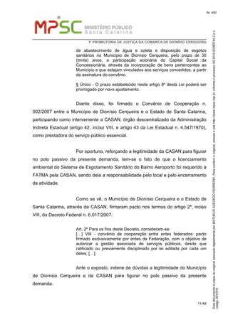 EstedocumentoécópiadooriginalassinadodigitalmenteporMATHEUSAZEVEDOFERREIRA.Paraconferirooriginal,acesseositehttp://www.mpsc.mp.br,informeoprocesso08.2016.00368744-2eo
códigoAF01F6.
fls. 450
1ª PROMOTORIA DE JUSTIÇA DA COMARCA DE DIONÍSIO CERQUEIRA
11/49
de abastecimento de água e coleta e disposição de esgotos
sanitários no Município de Dionísio Cerqueira, pelo prazo de 30
(trinta) anos, a participação acionária do Capital Social da
Concessionária, através da incorporação de bens pertencentes ao
Município e que estejam vinculados aos serviços concedidos, a partir
da assinatura do convênio.
§ Único - O prazo estabelecido neste artigo 8º desta Lei poderá ser
prorrogado por novo ajustamento.
Dianto disso, foi firmado o Convênio de Cooperação n.
002/2007 entre o Município de Dionísio Cerqueira e o Estado de Santa Catarina,
participando como interveniente a CASAN, órgão descentralizado da Administração
Indireta Estadual (artigo 42, inciso VIII, e artigo 43 da Lei Estadual n. 4.547/1970),
como prestadora do serviço público essencial.
Por oportuno, reforçando a legitimidade da CASAN para figurar
no polo passivo da presente demanda, tem-se o fato de que o licenciamento
ambiental do Sistema de Esgotamento Sanitário do Bairro Aeroporto foi requerido à
FATMA pela CASAN, sendo dela a responsabilidade pelo local e pelo encerramento
da atividade.
Como se vê, o Município de Dionísio Cerqueira e o Estado de
Santa Catarina, através da CASAN, firmaram pacto nos termos do artigo 2º, inciso
VIII, do Decreto Federal n. 6.017/2007:
Art. 2º Para os fins deste Decreto, consideram-se:
[…] VIII - convênio de cooperação entre entes federados: pacto
firmado exclusivamente por entes da Federação, com o objetivo de
autorizar a gestão associada de serviços públicos, desde que
ratificado ou previamente disciplinado por lei editada por cada um
deles; […].
Ante o exposto, indene de dúvidas a legitimidade do Município
de Dionísio Cerqueira e da CASAN para figurar no polo passivo da presente
demanda.
 