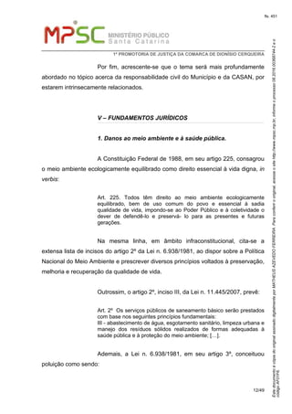 EstedocumentoécópiadooriginalassinadodigitalmenteporMATHEUSAZEVEDOFERREIRA.Paraconferirooriginal,acesseositehttp://www.mpsc.mp.br,informeoprocesso08.2016.00368744-2eo
códigoAF01F6.
fls. 451
1ª PROMOTORIA DE JUSTIÇA DA COMARCA DE DIONÍSIO CERQUEIRA
12/49
Por fim, acrescente-se que o tema será mais profundamente
abordado no tópico acerca da responsabilidade civil do Município e da CASAN, por
estarem intrinsecamente relacionados.
V – FUNDAMENTOS JURÍDICOS
1. Danos ao meio ambiente e à saúde pública.
A Constituição Federal de 1988, em seu artigo 225, consagrou
o meio ambiente ecologicamente equilibrado como direito essencial à vida digna, in
verbis:
Art. 225. Todos têm direito ao meio ambiente ecologicamente
equilibrado, bem de uso comum do povo e essencial à sadia
qualidade de vida, impondo-se ao Poder Público e à coletividade o
dever de defendê-lo e preservá- lo para as presentes e futuras
gerações.
Na mesma linha, em âmbito infraconstitucional, cita-se a
extensa lista de incisos do artigo 2º da Lei n. 6.938/1981, ao dispor sobre a Política
Nacional do Meio Ambiente e prescrever diversos princípios voltados à preservação,
melhoria e recuperação da qualidade de vida.
Outrossim, o artigo 2º, inciso III, da Lei n. 11.445/2007, prevê:
Art. 2º Os serviços públicos de saneamento básico serão prestados
com base nos seguintes princípios fundamentais:
III - abastecimento de água, esgotamento sanitário, limpeza urbana e
manejo dos resíduos sólidos realizados de formas adequadas à
saúde pública e à proteção do meio ambiente; […].
Ademais, a Lei n. 6.938/1981, em seu artigo 3º, conceituou
poluição como sendo:
 