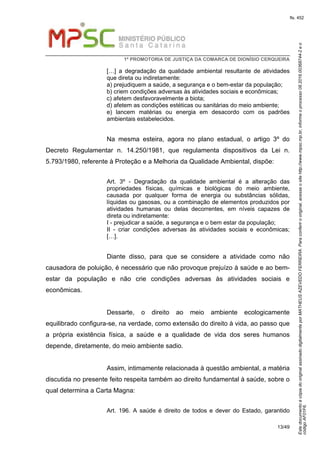 EstedocumentoécópiadooriginalassinadodigitalmenteporMATHEUSAZEVEDOFERREIRA.Paraconferirooriginal,acesseositehttp://www.mpsc.mp.br,informeoprocesso08.2016.00368744-2eo
códigoAF01F6.
fls. 452
1ª PROMOTORIA DE JUSTIÇA DA COMARCA DE DIONÍSIO CERQUEIRA
13/49
[…] a degradação da qualidade ambiental resultante de atividades
que direta ou indiretamente:
a) prejudiquem a saúde, a segurança e o bem-estar da população;
b) criem condições adversas às atividades sociais e econômicas;
c) afetem desfavoravelmente a biota;
d) afetem as condições estéticas ou sanitárias do meio ambiente;
e) lancem matérias ou energia em desacordo com os padrões
ambientais estabelecidos.
Na mesma esteira, agora no plano estadual, o artigo 3º do
Decreto Regulamentar n. 14.250/1981, que regulamenta dispositivos da Lei n.
5.793/1980, referente à Proteção e a Melhoria da Qualidade Ambiental, dispõe:
Art. 3º - Degradação da qualidade ambiental é a alteração das
propriedades físicas, químicas e biológicas do meio ambiente,
causada por qualquer forma de energia ou substâncias sólidas,
líquidas ou gasosas, ou a combinação de elementos produzidos por
atividades humanas ou delas decorrentes, em níveis capazes de
direta ou indiretamente:
I - prejudicar a saúde, a segurança e o bem estar da população;
II - criar condições adversas às atividades sociais e econômicas;
[…].
Diante disso, para que se considere a atividade como não
causadora de poluição, é necessário que não provoque prejuízo à saúde e ao bem-
estar da população e não crie condições adversas às atividades sociais e
econômicas.
Dessarte, o direito ao meio ambiente ecologicamente
equilibrado configura-se, na verdade, como extensão do direito à vida, ao passo que
a própria existência física, a saúde e a qualidade de vida dos seres humanos
depende, diretamente, do meio ambiente sadio.
Assim, intimamente relacionada à questão ambiental, a matéria
discutida no presente feito respeita também ao direito fundamental à saúde, sobre o
qual determina a Carta Magna:
Art. 196. A saúde é direito de todos e dever do Estado, garantido
 