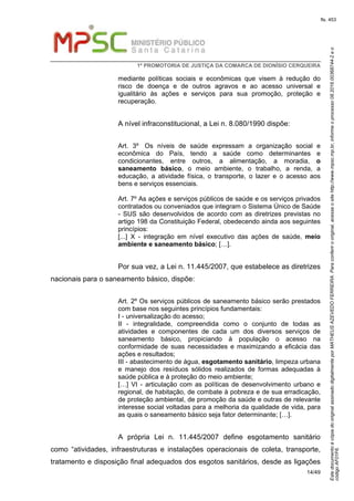 EstedocumentoécópiadooriginalassinadodigitalmenteporMATHEUSAZEVEDOFERREIRA.Paraconferirooriginal,acesseositehttp://www.mpsc.mp.br,informeoprocesso08.2016.00368744-2eo
códigoAF01F6.
fls. 453
1ª PROMOTORIA DE JUSTIÇA DA COMARCA DE DIONÍSIO CERQUEIRA
14/49
mediante políticas sociais e econômicas que visem à redução do
risco de doença e de outros agravos e ao acesso universal e
igualitário às ações e serviços para sua promoção, proteção e
recuperação.
A nível infraconstitucional, a Lei n. 8.080/1990 dispõe:
Art. 3º Os níveis de saúde expressam a organização social e
econômica do País, tendo a saúde como determinantes e
condicionantes, entre outros, a alimentação, a moradia, o
saneamento básico, o meio ambiente, o trabalho, a renda, a
educação, a atividade física, o transporte, o lazer e o acesso aos
bens e serviços essenciais.
Art. 7º As ações e serviços públicos de saúde e os serviços privados
contratados ou conveniados que integram o Sistema Único de Saúde
- SUS são desenvolvidos de acordo com as diretrizes previstas no
artigo 198 da Constituição Federal, obedecendo ainda aos seguintes
princípios:
[...] X - integração em nível executivo das ações de saúde, meio
ambiente e saneamento básico; […].
Por sua vez, a Lei n. 11.445/2007, que estabelece as diretrizes
nacionais para o saneamento básico, dispõe:
Art. 2º Os serviços públicos de saneamento básico serão prestados
com base nos seguintes princípios fundamentais:
I - universalização do acesso;
II - integralidade, compreendida como o conjunto de todas as
atividades e componentes de cada um dos diversos serviços de
saneamento básico, propiciando à população o acesso na
conformidade de suas necessidades e maximizando a eficácia das
ações e resultados;
III - abastecimento de água, esgotamento sanitário, limpeza urbana
e manejo dos resíduos sólidos realizados de formas adequadas à
saúde pública e à proteção do meio ambiente;
[…] VI - articulação com as políticas de desenvolvimento urbano e
regional, de habitação, de combate à pobreza e de sua erradicação,
de proteção ambiental, de promoção da saúde e outras de relevante
interesse social voltadas para a melhoria da qualidade de vida, para
as quais o saneamento básico seja fator determinante; […].
A própria Lei n. 11.445/2007 define esgotamento sanitário
como “atividades, infraestruturas e instalações operacionais de coleta, transporte,
tratamento e disposição final adequados dos esgotos sanitários, desde as ligações
 