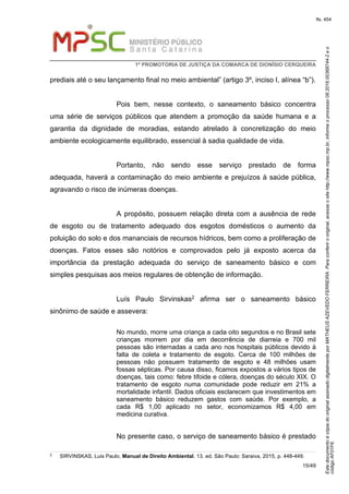 EstedocumentoécópiadooriginalassinadodigitalmenteporMATHEUSAZEVEDOFERREIRA.Paraconferirooriginal,acesseositehttp://www.mpsc.mp.br,informeoprocesso08.2016.00368744-2eo
códigoAF01F6.
fls. 454
1ª PROMOTORIA DE JUSTIÇA DA COMARCA DE DIONÍSIO CERQUEIRA
15/49
prediais até o seu lançamento final no meio ambiental” (artigo 3º, inciso I, alínea “b”).
Pois bem, nesse contexto, o saneamento básico concentra
uma série de serviços públicos que atendem a promoção da saúde humana e a
garantia da dignidade de moradias, estando atrelado à concretização do meio
ambiente ecologicamente equilibrado, essencial à sadia qualidade de vida.
Portanto, não sendo esse serviço prestado de forma
adequada, haverá a contaminação do meio ambiente e prejuízos à saúde pública,
agravando o risco de inúmeras doenças.
A propósito, possuem relação direta com a ausência de rede
de esgoto ou de tratamento adequado dos esgotos domésticos o aumento da
poluição do solo e dos mananciais de recursos hídricos, bem como a proliferação de
doenças. Fatos esses são notórios e comprovados pelo já exposto acerca da
importância da prestação adequada do serviço de saneamento básico e com
simples pesquisas aos meios regulares de obtenção de informação.
Luís Paulo Sirvinskas2 afirma ser o saneamento básico
sinônimo de saúde e assevera:
No mundo, morre uma criança a cada oito segundos e no Brasil sete
crianças morrem por dia em decorrência de diarreia e 700 mil
pessoas são internadas a cada ano nos hospitais públicos devido à
falta de coleta e tratamento de esgoto. Cerca de 100 milhões de
pessoas não possuem tratamento de esgoto e 48 milhões usam
fossas sépticas. Por causa disso, ficamos expostos a vários tipos de
doenças, tais como: febre tifoide e cólera, doenças do século XIX. O
tratamento de esgoto numa comunidade pode reduzir em 21% a
mortalidade infantil. Dados oficiais esclarecem que investimentos em
saneamento básico reduzem gastos com saúde. Por exemplo, a
cada R$ 1,00 aplicado no setor, economizamos R$ 4,00 em
medicina curativa.
No presente caso, o serviço de saneamento básico é prestado
2
SIRVINSKAS, Luis Paulo. Manual de Direito Ambiental. 13. ed. São Paulo: Saraiva, 2015, p. 448-449.
 