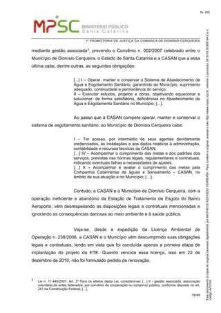 EstedocumentoécópiadooriginalassinadodigitalmenteporMATHEUSAZEVEDOFERREIRA.Paraconferirooriginal,acesseositehttp://www.mpsc.mp.br,informeoprocesso08.2016.00368744-2eo
códigoAF01F6.
fls. 455
1ª PROMOTORIA DE JUSTIÇA DA COMARCA DE DIONÍSIO CERQUEIRA
16/49
mediante gestão associada3, prevendo o Convênio n. 002/2007 celebrado entre o
Município de Dionísio Cerqueira, o Estado de Santa Catarina e a CASAN que a essa
última cabe, dentre outras, as seguintes obrigações:
[...] I – Operar, manter e conservar o Sistema de Abastecimento de
Água e Esgotamento Sanitário, garantindo ao Município, suprimento
adequado, continuidade e permanência do serviço;
II – Executar estudos, projetos e obras, objetivando equacionar e
solucionar, de forma satisfatória, deficiências no Abastecimento de
Água e Esgotamento Sanitário no Município; [...].
Ao passo que à CASAN compete operar, manter e conservar o
sistema de esgotamento sanitário, ao Município de Dionísio Cerqueira cabe:
I – Ter acesso, por intermédio de seus agentes devidamente
credenciados, às instalações e aos dados relativos à administração,
contabilidade e recursos técnicos da CASAN;
[…] IV – Acompanhar o cumprimento das metas e dos padrões dos
serviços, previstas nas normas legais, regulamentares e contratuais,
indicando eventuais falhas e necessidades de ajustes;
[…] X – Acompanhar e avaliar o cumprimento das metas pela
Companhia Catarinense de águas e Saneamento – CASAN, no
âmbito de sua atuação e no Município; […].
Contudo, a CASAN e o Município de Dionísio Cerqueira, com a
operação ineficiente e abandono da Estação de Tratamento de Esgoto do Bairro
Aeroporto, vêm desrespeitando as disposições legais e contratuais mencionadas e
ignorando as consequências danosas ao meio ambiente e à saúde pública.
Veja-se, desde a expedição da Licença Ambiental de
Operação n. 238/2006, a CASAN e o Município vêm descumprindo suas obrigações
legais e contratuais, tendo em vista que foi concluída apenas a primeira etapa de
implantação do projeto da ETE. Quando vencida essa licença, isso em 22 de
dezembro de 2010, não foi formulado pedido de renovação.
3 Lei n. 11.445/2007. Art. 3º Para os efeitos desta Lei, considera-se: […] II - gestão associada: associação
voluntária de entes federados, por convênio de cooperação ou consórcio público, conforme disposto no art.
241 da Constituição Federal; […].
 