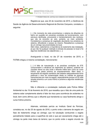 EstedocumentoécópiadooriginalassinadodigitalmenteporMATHEUSAZEVEDOFERREIRA.Paraconferirooriginal,acesseositehttp://www.mpsc.mp.br,informeoprocesso08.2016.00368744-2eo
códigoAF01F6.
fls. 457
1ª PROMOTORIA DE JUSTIÇA DA COMARCA DE DIONÍSIO CERQUEIRA
18/49
Registre-se que, aos 24 de novembro de 2015, a Gerência de
Saúde da Agência de Desenvolvimento Regional de Dionísio Cerqueira, constatou o
seguinte:
[…] No momento da visita encontramos o sistema de efluentes do
bairro em questão em precárias condições de funcionamento, com
estrutura danificada, provocando o transbordamento dos resíduos,
que vão de encontro ao solo, portanto, ao meio ambiente.
Constatamos a presença de vegetação abundante nos arredores do
sistema, dificultando o acesso ao mesmo. Ressaltamos a presença
de um córrego nas proximidades do local.
Além disso, salientamos a importância do isolamento das instalação,
já que não há qualquer restrição à entrada de pessoas no local e há
algumas residências nas adjacências. […].
Averiguando o local, no dia 27 de novembro de 2015, a
FATMA chegou à mesma constatação, mencionando:
[…] A falta de manutenção e as precárias condições da ETE
comprometem a eficiência de tratamento do sistema, podendo ter
causado danos ao solo onde o efluente infiltra bem como ao curso
hídrico que passa próximo ao empreendimento. Além disso, o
lançamento de esgotos sanitários não tratados adequadamente torna
potencial o risco de contaminação direta ou indireta de doenças
transmissíveis por meio do esgoto, especialmente porque a ETE está
situada próxima a um curso hídrico e próxima a algumas residências
do bairro.
Não é diferente a constatação realizada pela Polícia Militar
Ambiental no dia 19 de fevereiro de 2016, que ressaltou que o fato de uma parte do
sistema estar complemente aberta é fator de risco para ocorrência de acidentes no
local, bem como afirmou que o efluente que transborda ou vaza facilmente atinge o
curso hídrico próximo.
Ademais, solicitada perícia ao Instituto Geral de Perícias,
constatou-se, no dia 25 de agosto de 2016, o ponto onde o derrame de esgoto em
fase de tratamento chega ao córrego; que há tubulação conduzindo o esgoto
parcialmente tratado para a superfície do solo e que por escoamento chega até o
córrego na parte mais baixa do terreno; que no ponto onde o esgoto oriundo da
 