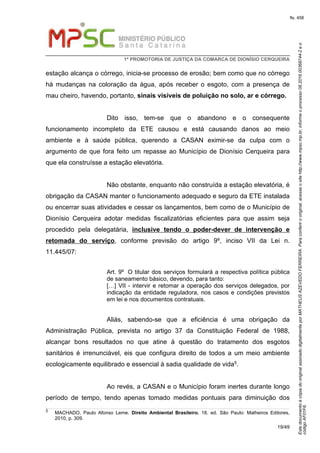 EstedocumentoécópiadooriginalassinadodigitalmenteporMATHEUSAZEVEDOFERREIRA.Paraconferirooriginal,acesseositehttp://www.mpsc.mp.br,informeoprocesso08.2016.00368744-2eo
códigoAF01F6.
fls. 458
1ª PROMOTORIA DE JUSTIÇA DA COMARCA DE DIONÍSIO CERQUEIRA
19/49
estação alcança o córrego, inicia-se processo de erosão; bem como que no córrego
há mudanças na coloração da água, após receber o esgoto, com a presença de
mau cheiro, havendo, portanto, sinais visíveis de poluição no solo, ar e córrego.
Dito isso, tem-se que o abandono e o consequente
funcionamento incompleto da ETE causou e está causando danos ao meio
ambiente e à saúde pública, querendo a CASAN eximir-se da culpa com o
argumento de que fora feito um repasse ao Município de Dionísio Cerqueira para
que ela construísse a estação elevatória.
Não obstante, enquanto não construída a estação elevatória, é
obrigação da CASAN manter o funcionamento adequado e seguro da ETE instalada
ou encerrar suas atividades e cessar os lançamentos, bem como de o Município de
Dionísio Cerqueira adotar medidas fiscalizatórias eficientes para que assim seja
procedido pela delegatária, inclusive tendo o poder-dever de intervenção e
retomada do serviço, conforme previsão do artigo 9º, inciso VII da Lei n.
11.445/07:
Art. 9º O titular dos serviços formulará a respectiva política pública
de saneamento básico, devendo, para tanto:
[…] VII - intervir e retomar a operação dos serviços delegados, por
indicação da entidade reguladora, nos casos e condições previstos
em lei e nos documentos contratuais.
Aliás, sabendo-se que a eficiência é uma obrigação da
Administração Pública, prevista no artigo 37 da Constituição Federal de 1988,
alcançar bons resultados no que atine à questão do tratamento dos esgotos
sanitários é irrenunciável, eis que configura direito de todos a um meio ambiente
ecologicamente equilibrado e essencial à sadia qualidade de vida5.
Ao revés, a CASAN e o Município foram inertes durante longo
período de tempo, tendo apenas tomado medidas pontuais para diminuição dos
5 MACHADO, Paulo Afonso Leme. Direito Ambiental Brasileiro. 18. ed. São Paulo: Malheiros Editores,
2010, p. 309.
 
