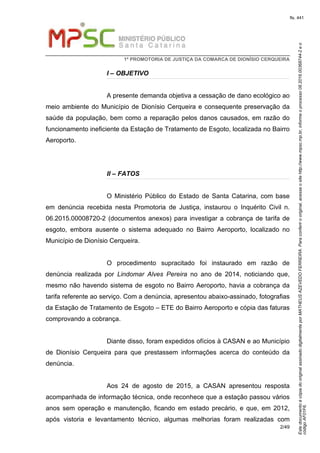 EstedocumentoécópiadooriginalassinadodigitalmenteporMATHEUSAZEVEDOFERREIRA.Paraconferirooriginal,acesseositehttp://www.mpsc.mp.br,informeoprocesso08.2016.00368744-2eo
códigoAF01F6.
fls. 441
1ª PROMOTORIA DE JUSTIÇA DA COMARCA DE DIONÍSIO CERQUEIRA
2/49
I – OBJETIVO
A presente demanda objetiva a cessação de dano ecológico ao
meio ambiente do Município de Dionísio Cerqueira e consequente preservação da
saúde da população, bem como a reparação pelos danos causados, em razão do
funcionamento ineficiente da Estação de Tratamento de Esgoto, localizada no Bairro
Aeroporto.
II – FATOS
O Ministério Público do Estado de Santa Catarina, com base
em denúncia recebida nesta Promotoria de Justiça, instaurou o Inquérito Civil n.
06.2015.00008720-2 (documentos anexos) para investigar a cobrança de tarifa de
esgoto, embora ausente o sistema adequado no Bairro Aeroporto, localizado no
Município de Dionísio Cerqueira.
O procedimento supracitado foi instaurado em razão de
denúncia realizada por Lindomar Alves Pereira no ano de 2014, noticiando que,
mesmo não havendo sistema de esgoto no Bairro Aeroporto, havia a cobrança da
tarifa referente ao serviço. Com a denúncia, apresentou abaixo-assinado, fotografias
da Estação de Tratamento de Esgoto – ETE do Bairro Aeroporto e cópia das faturas
comprovando a cobrança.
Diante disso, foram expedidos ofícios à CASAN e ao Município
de Dionísio Cerqueira para que prestassem informações acerca do conteúdo da
denúncia.
Aos 24 de agosto de 2015, a CASAN apresentou resposta
acompanhada de informação técnica, onde reconhece que a estação passou vários
anos sem operação e manutenção, ficando em estado precário, e que, em 2012,
após vistoria e levantamento técnico, algumas melhorias foram realizadas com
 