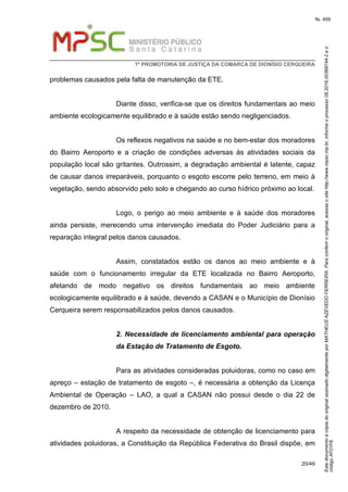 EstedocumentoécópiadooriginalassinadodigitalmenteporMATHEUSAZEVEDOFERREIRA.Paraconferirooriginal,acesseositehttp://www.mpsc.mp.br,informeoprocesso08.2016.00368744-2eo
códigoAF01F6.
fls. 459
1ª PROMOTORIA DE JUSTIÇA DA COMARCA DE DIONÍSIO CERQUEIRA
20/49
problemas causados pela falta de manutenção da ETE.
Diante disso, verifica-se que os direitos fundamentais ao meio
ambiente ecologicamente equilibrado e à saúde estão sendo negligenciados.
Os reflexos negativos na saúde e no bem-estar dos moradores
do Bairro Aeroporto e a criação de condições adversas às atividades sociais da
população local são gritantes. Outrossim, a degradação ambiental é latente, capaz
de causar danos irreparáveis, porquanto o esgoto escorre pelo terreno, em meio à
vegetação, sendo absorvido pelo solo e chegando ao curso hídrico próximo ao local.
Logo, o perigo ao meio ambiente e à saúde dos moradores
ainda persiste, merecendo uma intervenção imediata do Poder Judiciário para a
reparação integral pelos danos causados.
Assim, constatados estão os danos ao meio ambiente e à
saúde com o funcionamento irregular da ETE localizada no Bairro Aeroporto,
afetando de modo negativo os direitos fundamentais ao meio ambiente
ecologicamente equilibrado e à saúde, devendo a CASAN e o Município de Dionísio
Cerqueira serem responsabilizados pelos danos causados.
2. Necessidade de licenciamento ambiental para operação
da Estação de Tratamento de Esgoto.
Para as atividades consideradas poluidoras, como no caso em
apreço – estação de tratamento de esgoto –, é necessária a obtenção da Licença
Ambiental de Operação – LAO, a qual a CASAN não possui desde o dia 22 de
dezembro de 2010.
A respeito da necessidade de obtenção de licenciamento para
atividades poluidoras, a Constituição da República Federativa do Brasil dispõe, em
 