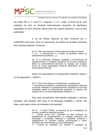 EstedocumentoécópiadooriginalassinadodigitalmenteporMATHEUSAZEVEDOFERREIRA.Paraconferirooriginal,acesseositehttp://www.mpsc.mp.br,informeoprocesso08.2016.00368744-2eo
códigoAF01F6.
fls. 460
1ª PROMOTORIA DE JUSTIÇA DA COMARCA DE DIONÍSIO CERQUEIRA
21/49
seu artigo 225, § 1º, inciso IV, o seguinte: “[...] IV - exigir, na forma da lei, para
instalação de obra ou atividade potencialmente causadora de significativa
degradação do meio ambiente, estudo prévio de impacto ambiental, a que se dará
publicidade”.
A Lei de Política Nacional do Meio Ambiente (Lei n.
6.939/1981) prevê que, entre os instrumentos da política de proteção ambiental,
está a licença ambiental. Confira-se:
Art. 9º - São instrumentos da Política Nacional do Meio Ambiente:
[...] IV - o licenciamento e a revisão de atividades efetiva ou
potencialmente poluidoras; [...].
Art. 10. A construção, instalação, ampliação e funcionamento de
estabelecimentos e atividades utilizadores de recursos ambientais,
efetiva ou potencialmente poluidores ou capazes, sob qualquer
forma, de causar degradação ambiental dependerão de prévio
licenciamento ambiental.
Acerca da necessidade de Licenciamento ambiental, dispõe a
Lei Complementar n. 140/2011:
Art. 2º Para os fins desta Lei Complementar, consideram-se:
I - licenciamento ambiental: o procedimento administrativo destinado
a licenciar atividades ou empreendimentos utilizadores de recursos
ambientais, efetiva ou potencialmente poluidores ou capazes, sob
qualquer forma, de causar degradação ambiental; […].
Para esse procedimento administrativo destinado a licenciar
atividades, são definidas, pelo artigo 8º da Resolução CONAMA n. 237/97, três
fases, quais sejam: prévia, de instalação e de operação:
Art. 8º – O Poder Público, no exercício de sua competência de
controle, expedirá as seguintes licenças:
I – Licença prévia (LP): concedida na fase preliminar do
planejamento do empreendimento ou atividade aprovando sua
localização e concepção, atestando a viabilidade ambiental e
estabelecendo os requisitos básicos condicionantes a serem
atendidos nas próximas fases de sua implementação;
II – Licença de instalação (LI): autoriza a instalação do
 
