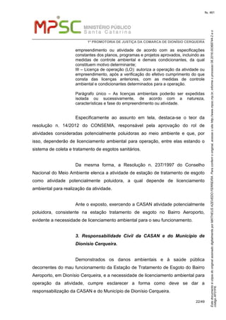 EstedocumentoécópiadooriginalassinadodigitalmenteporMATHEUSAZEVEDOFERREIRA.Paraconferirooriginal,acesseositehttp://www.mpsc.mp.br,informeoprocesso08.2016.00368744-2eo
códigoAF01F6.
fls. 461
1ª PROMOTORIA DE JUSTIÇA DA COMARCA DE DIONÍSIO CERQUEIRA
22/49
empreendimento ou atividade de acordo com as especificações
constantes dos planos, programas e projetos aprovados, incluindo as
medidas de controle ambiental e demais condicionantes, da qual
constituem motivo determinante;
III – Licença de operação (LO): autoriza a operação da atividade ou
empreendimento, após a verificação do efetivo cumprimento do que
consta das licenças anteriores, com as medidas de controle
ambiental e condicionantes determinados para a operação.
Parágrafo único – As licenças ambientais poderão ser expedidas
isolada ou sucessivamente, de acordo com a natureza,
características e fase do empreendimento ou atividade.
Especificamente ao assunto em tela, destaca-se o teor da
resolução n. 14/2012 do CONSEMA, responsável pela aprovação do rol de
atividades consideradas potencialmente poluidoras ao meio ambiente e que, por
isso, dependerão de licenciamento ambiental para operação, entre elas estando o
sistema de coleta e tratamento de esgotos sanitários.
Da mesma forma, a Resolução n. 237/1997 do Conselho
Nacional do Meio Ambiente elenca a atividade de estação de tratamento de esgoto
como atividade potencialmente poluidora, a qual depende de licenciamento
ambiental para realização da atividade.
Ante o exposto, exercendo a CASAN atividade potencialmente
poluidora, consistente na estação tratamento de esgoto no Bairro Aeroporto,
evidente a necessidade de licenciamento ambiental para o seu funcionamento.
3. Responsabilidade Civil da CASAN e do Município de
Dionísio Cerqueira.
Demonstrados os danos ambientais e à saúde pública
decorrentes do mau funcionamento da Estação de Tratamento de Esgoto do Bairro
Aeroporto, em Dionísio Cerqueira, e a necessidade de licenciamento ambiental para
operação da atividade, cumpre esclarecer a forma como deve se dar a
responsabilização da CASAN e do Município de Dionísio Cerqueira.
 