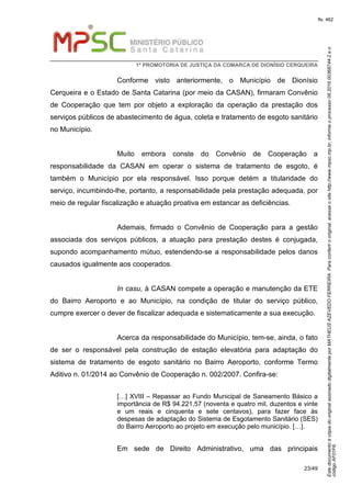EstedocumentoécópiadooriginalassinadodigitalmenteporMATHEUSAZEVEDOFERREIRA.Paraconferirooriginal,acesseositehttp://www.mpsc.mp.br,informeoprocesso08.2016.00368744-2eo
códigoAF01F6.
fls. 462
1ª PROMOTORIA DE JUSTIÇA DA COMARCA DE DIONÍSIO CERQUEIRA
23/49
Conforme visto anteriormente, o Município de Dionísio
Cerqueira e o Estado de Santa Catarina (por meio da CASAN), firmaram Convênio
de Cooperação que tem por objeto a exploração da operação da prestação dos
serviços públicos de abastecimento de água, coleta e tratamento de esgoto sanitário
no Município.
Muito embora conste do Convênio de Cooperação a
responsabilidade da CASAN em operar o sistema de tratamento de esgoto, é
também o Município por ela responsável. Isso porque detém a titularidade do
serviço, incumbindo-lhe, portanto, a responsabilidade pela prestação adequada, por
meio de regular fiscalização e atuação proativa em estancar as deficiências.
Ademais, firmado o Convênio de Cooperação para a gestão
associada dos serviços públicos, a atuação para prestação destes é conjugada,
supondo acompanhamento mútuo, estendendo-se a responsabilidade pelos danos
causados igualmente aos cooperados.
In casu, à CASAN compete a operação e manutenção da ETE
do Bairro Aeroporto e ao Município, na condição de titular do serviço público,
cumpre exercer o dever de fiscalizar adequada e sistematicamente a sua execução.
Acerca da responsabilidade do Município, tem-se, ainda, o fato
de ser o responsável pela construção de estação elevatória para adaptação do
sistema de tratamento de esgoto sanitário no Bairro Aeroporto, conforme Termo
Aditivo n. 01/2014 ao Convênio de Cooperação n. 002/2007. Confira-se:
[…] XVIII – Repassar ao Fundo Municipal de Saneamento Básico a
importância de R$ 94.221,57 (noventa e quatro mil, duzentos e vinte
e um reais e cinquenta e sete centavos), para fazer face às
despesas de adaptação do Sistema de Esgotamento Sanitário (SES)
do Bairro Aeroporto ao projeto em execução pelo município. […].
Em sede de Direito Administrativo, uma das principais
 