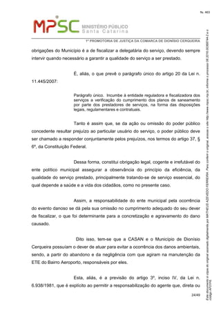 EstedocumentoécópiadooriginalassinadodigitalmenteporMATHEUSAZEVEDOFERREIRA.Paraconferirooriginal,acesseositehttp://www.mpsc.mp.br,informeoprocesso08.2016.00368744-2eo
códigoAF01F6.
fls. 463
1ª PROMOTORIA DE JUSTIÇA DA COMARCA DE DIONÍSIO CERQUEIRA
24/49
obrigações do Município é a de fiscalizar a delegatária do serviço, devendo sempre
intervir quando necessário a garantir a qualidade do serviço a ser prestado.
É, aliás, o que prevê o parágrafo único do artigo 20 da Lei n.
11.445/2007:
Parágrafo único. Incumbe à entidade reguladora e fiscalizadora dos
serviços a verificação do cumprimento dos planos de saneamento
por parte dos prestadores de serviços, na forma das disposições
legais, regulamentares e contratuais.
Tanto é assim que, se da ação ou omissão do poder público
concedente resultar prejuízo ao particular usuário do serviço, o poder público deve
ser chamado a responder conjuntamente pelos prejuízos, nos termos do artigo 37, §
6º, da Constituição Federal.
Dessa forma, constitui obrigação legal, cogente e irrefutável do
ente político municipal assegurar a observância do princípio da eficiência, da
qualidade do serviço prestado, principalmente tratando-se de serviço essencial, do
qual depende a saúde e a vida dos cidadãos, como no presente caso.
Assim, a responsabilidade do ente municipal pela ocorrência
do evento danoso se dá pela sua omissão no cumprimento adequado do seu dever
de fiscalizar, o que foi determinante para a concretização e agravamento do dano
causado.
Dito isso, tem-se que a CASAN e o Município de Dionísio
Cerqueira possuíam o dever de atuar para evitar a ocorrência dos danos ambientais,
sendo, a partir do abandono e da negligência com que agiram na manutenção da
ETE do Bairro Aeroporto, responsáveis por eles.
Esta, aliás, é a previsão do artigo 3º, inciso IV, da Lei n.
6.938/1981, que é explícito ao permitir a responsabilização do agente que, direta ou
 