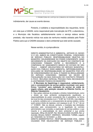 EstedocumentoécópiadooriginalassinadodigitalmenteporMATHEUSAZEVEDOFERREIRA.Paraconferirooriginal,acesseositehttp://www.mpsc.mp.br,informeoprocesso08.2016.00368744-2eo
códigoAF01F6.
fls. 464
1ª PROMOTORIA DE JUSTIÇA DA COMARCA DE DIONÍSIO CERQUEIRA
25/49
indiretamente, der causa ao evento danoso.
Portanto, é solidária a responsabilidade dos requeridos, tendo
em vista que a CASAN, como responsável pela manutenção da ETE, a abandonou,
e o Município não fiscalizou satisfatoriamente como o serviço estava sendo
prestado, não havendo notícia nos autos de nenhuma medida adotada pelo Poder
Público para que a CASAN cessasse o dano ambiental que está sendo causado.
Nesse sentido, é a jurisprudência:
DIREITO ADMINISTRATIVO E AMBIENTAL. ARTIGOS 23, INCISO
VI E 225, AMBOS DA CONSTITUIÇÃO FEDERAL. CONCESSÃO
DE SERVIÇO PÚBLICO. RESPONSABILIDADE OBJETIVA DO
MUNICÍPIO. SOLIDARIEDADE DO PODER CONCEDENTE. DANO
DECORRENTE DA EXECUÇÃO DO OBJETO DO CONTRATO DE
CONCESSÃO FIRMADO ENTRE A RECORRENTE E A
COMPANHIA DE SANEAMENTO BÁSICO DO ESTADO DE SÃO
PAULO - SABESP (DELEGATÁRIA DO SERVIÇO MUNICIPAL).
AÇÃO CIVIL PÚBLICA. DANO AMBIENTAL. IMPOSSIBILIDADE DE
EXCLUSÃO DE RESPONSABILIDADE DO MUNICÍPIO POR ATO
DE CONCESSIONÁRIO DO QUAL É FIADOR DA REGULARIDADE
DO SERVIÇO CONCEDIDO. OMISSÃO NO DEVER DE
FISCALIZAÇÃO DA BOA EXECUÇÃO DO CONTRATO PERANTE
O POVO. RECURSO ESPECIAL PROVIDO PARA RECONHECER
A LEGITIMIDADE PASSIVA DO MUNICÍPIO.
I - O Município de Itapetininga é responsável, solidariamente,
com o concessionário de serviço público municipal, com quem
firmou "convênio" para realização do serviço de coleta de
esgoto urbano, pela poluição causada no Ribeirão Carrito, ou
Ribeirão Taboãozinho.
II - Nas ações coletivas de proteção a direitos metaindividuais, como
o direito ao meio ambiente ecologicamente equilibrado, a
responsabilidade do poder concedente não é subsidiária, na forma
da novel lei das concessões (Lei n.º 8.987 de 13.02.95), mas objetiva
e, portanto, solidária com o concessionário de serviço público, contra
quem possui direito de regresso, com espeque no art. 14, § 1° da Lei
n.º 6.938/81. Não se discute, portanto, a liceidade das atividades
exercidas pelo concessionário, ou a legalidade do contrato
administrativo que concedeu a exploração de serviço público; o que
importa é a potencialidade do dano ambiental e sua pronta
reparação. (REsp 28.222/SP, Rel. Ministra ELIANA CALMON, Rel. p/
Acórdão Ministra NANCY ANDRIGHI, SEGUNDA TURMA, julgado
em 15/02/2000, DJ 15/10/2001, p. 253).
DIREITO ADMINISTRATIVO - RESPONSABILIDADE CIVIL - DANO
CAUSADO POR DELEGATÁRIO DE SERVIÇO PÚBLICO -
 