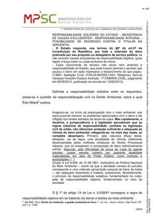 EstedocumentoécópiadooriginalassinadodigitalmenteporMATHEUSAZEVEDOFERREIRA.Paraconferirooriginal,acesseositehttp://www.mpsc.mp.br,informeoprocesso08.2016.00368744-2eo
códigoAF01F6.
fls. 465
1ª PROMOTORIA DE JUSTIÇA DA COMARCA DE DIONÍSIO CERQUEIRA
26/49
RESPONSABILIDADE SOLIDÁRIA DO ESTADO - INEXISTENCIA
DE CAUSAS EXCLUDENTES - RESPONSABILIDADE INTEGRAL -
POSSIBILIDADE DE REGRESSO CONTRA O TITULAR DA
SERVENTIA-
- O Estado responde, nos termos do §6º do art.37 da
Constituição da República, por toda a extensão do dano
praticado por seu preposto ou delegatário de serviço público, se
não ocorrem causas excludentes da responsabilidade objetiva, quais
sejam a força maior ou culpa exclusiva da vítima.
- Culpa concorrente de terceiro não exclui nem ameniza a
responsabilidade do Estado, que pode buscar perante o servidor que
causou o dano em ação regressiva o ressarcimento do que pagou.
(TJMG- Apelação Cível .0145.09.567829-1/001, Relator(a): Des.(a)
Vanessa Verdolim Hudson Andrade , 1ª CÂMARA CÍVEL, julgamento
em 06/09/2013, publicação da súmula em 12/09/2013).
Definida a responsabilidade solidária entre os requeridos,
passa-se à questão da responsabilização civil no Direito Ambiental, sobre a qual
Édis Milaré6 explica:
Imaginou-se, no início da preocupação com o meio ambiente, que
seria possível resolver os problemas relacionados com o dano a ele
infligido nos limites estreitos da teoria da culpa. Mas rapidamente, a
doutrina, a jurisprudência e o legislador perceberam que as
regras clássicas de responsabilidade, contidas na legislação
civil de então, não ofereciam proteção suficiente e adequada às
vítimas do dano ambiental, relegando-as, no mais das vezes, ao
completo desamparo. Primeiro, pela natureza difusa deste,
atingindo, via de regra, uma pluralidade de vítimas, totalmente
desamparadas pelos institutos ortodoxos do Direito Processual
clássico, que só ensejavam a composição do dano individualmente
sofrido. Segundo, pela dificuldade de prova de culpa do agente
poluidor, quase sempre coberto por aparente legalidade
materializada em atos do Poder Público, como licenças e
autorizações. [...]
Coube à Lei 6.938, de 31.08.1981, instituidora da Política Nacional
do Meio Ambiente – ciente de que a atividade ruinosa do poluidor
corresponde a uma indevida apropriação pessoal de bens de todos
–, dar adequado tratamento á matéria, substituindo, decididamente,
o princípio da responsabilidade subjetiva, fundamentado na culpa,
pela da responsabilidade objetiva, fundamentado no risco da
atividade.
O § 1º do artigo 14 da Lei n. 6.938/81 consagrou a regra da
responsabilidade objetiva em se tratando de danos e lesões ao meio ambiente:
6 MILARÉ, Édis. Direito do ambiente: a gestão ambiental em foco. 7. ed. rev., atual e reform. São Paulo: RT,
2011, p. 1248.
 