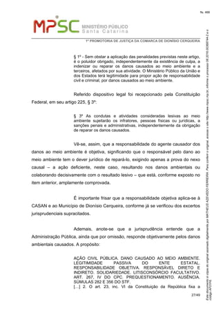 EstedocumentoécópiadooriginalassinadodigitalmenteporMATHEUSAZEVEDOFERREIRA.Paraconferirooriginal,acesseositehttp://www.mpsc.mp.br,informeoprocesso08.2016.00368744-2eo
códigoAF01F6.
fls. 466
1ª PROMOTORIA DE JUSTIÇA DA COMARCA DE DIONÍSIO CERQUEIRA
27/49
§ 1º - Sem obstar a aplicação das penalidades previstas neste artigo,
é o poluidor obrigado, independentemente da existência de culpa, a
indenizar ou reparar os danos causados ao meio ambiente e a
terceiros, afetados por sua atividade. O Ministério Público da União e
dos Estados terá legitimidade para propor ação de responsabilidade
civil e criminal, por danos causados ao meio ambiente.
Referido dispositivo legal foi recepcionado pela Constituição
Federal, em seu artigo 225, § 3º:
§ 3º As condutas e atividades consideradas lesivas ao meio
ambiente sujeitarão os infratores, pessoas físicas ou jurídicas, a
sanções penais e administrativas, independentemente da obrigação
de reparar os danos causados.
Vê-se, assim, que a responsabilidade do agente causador dos
danos ao meio ambiente é objetiva, significando que o responsável pelo dano ao
meio ambiente tem o dever jurídico de repará-lo, exigindo apenas a prova do nexo
causal – a ação deficiente, neste caso, resultando nos danos ambientais ou
colaborando decisivamente com o resultado lesivo – que está, conforme exposto no
item anterior, amplamente comprovada.
É importante frisar que a responsabilidade objetiva aplica-se à
CASAN e ao Município de Dionísio Cerqueira, conforme já se verificou dos excertos
jurisprudenciais supracitados.
Ademais, anote-se que a jurisprudência entende que a
Administração Pública, ainda que por omissão, responde objetivamente pelos danos
ambientais causados. A propósito:
AÇÃO CIVIL PÚBLICA. DANO CAUSADO AO MEIO AMBIENTE.
LEGITIMIDADE PASSIVA DO ENTE ESTATAL.
RESPONSABILIDADE OBJETIVA. RESPONSÁVEL DIRETO E
INDIRETO. SOLIDARIEDADE. LITISCONSÓRCIO FACULTATIVO.
ART. 267, IV DO CPC. PREQUESTIONAMENTO. AUSÊNCIA.
SÚMULAS 282 E 356 DO STF.
[…] 2. O art. 23, inc. VI da Constituição da República fixa a
 
