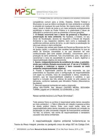 EstedocumentoécópiadooriginalassinadodigitalmenteporMATHEUSAZEVEDOFERREIRA.Paraconferirooriginal,acesseositehttp://www.mpsc.mp.br,informeoprocesso08.2016.00368744-2eo
códigoAF01F6.
fls. 467
1ª PROMOTORIA DE JUSTIÇA DA COMARCA DE DIONÍSIO CERQUEIRA
28/49
competência comum para a União, Estados, Distrito Federal e
Municípios no que se refere à proteção do meio ambiente e combate
à poluição em qualquer de suas formas. No mesmo texto, o art. 225,
caput, prevê o direito de todos a um meio ambiente ecologicamente
equilibrado e impõe ao Poder Público e à coletividade o dever de
defendê-lo e preservá-lo para as presentes e futuras gerações.
3. O Estado recorrente tem o dever de preservar e fiscalizar a
preservação do meio ambiente. Na hipótese, o Estado, no seu
dever de fiscalização, deveria ter requerido o Estudo de Impacto
Ambiental e seu respectivo relatório, bem como a realização de
audiências públicas acerca do tema, ou até mesmo a paralisação da
obra que causou o dano ambiental.
4. O repasse das verbas pelo Estado do Paraná ao Município de Foz
de Iguaçu (ação), a ausência das cautelas fiscalizatórias no que se
refere às licenças concedidas e as que deveriam ter sido
confeccionadas pelo ente estatal (omissão), concorreram para a
produção do dano ambiental. Tais circunstâncias, pois, são aptas a
caracterizar o nexo de causalidade do evento, e assim, legitimar a
responsabilização objetiva do recorrente.
5. Assim, independentemente da existência de culpa, o poluidor,
ainda que indireto (Estado-recorrente) (art. 3º da Lei nº 6.938/81),
é obrigado a indenizar e reparar o dano causado ao meio
ambiente (responsabilidade objetiva).
6. Fixada a legitimidade passiva do ente recorrente, eis que
preenchidos os requisitos para a configuração da responsabilidade
civil (ação ou omissão, nexo de causalidade e dano), ressalta-se,
também, que tal responsabilidade (objetiva) é solidária, o que
legitima a inclusão das três esferas de poder no pólo passivo na
demanda, conforme realizado pelo Ministério Público (litisconsórcio
facultativo).
7. Recurso especial conhecido em parte e improvido.
(REsp 604.725/PR, Rel. Ministro CASTRO MEIRA, SEGUNDA
TURMA, julgado em 21/06/2005, DJ 22/08/2005, p. 202)
Nesse sentido leciona Luís Paulo Sirvinskas7:
Toda pessoa física ou jurídica é responsável pelos danos causados
ao meio ambiente […]. Não é diferente em relação à pessoa jurídica
de direito público interno. Esta, com maior razão, deve ser
responsabilizada pelos danos causados ao ambiente por omissão na
fiscalização ou pela concessão irregular de licenciamento ambiental.
Tal fato, no entanto, não exime de responsabilidade o verdadeiro
causador dos danos ambientais.
A responsabilização objetiva ambiental fundamenta-se na
Teoria do Risco Integral, prevista no parágrafo único do artigo 927 do Código Civil.
7
SIRVINSKAS, Luís Paulo. Manual de Direito Ambiental, 13ª ed. São Paulo: Saraiva, 2015. p. 274.
 