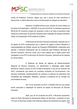 EstedocumentoécópiadooriginalassinadodigitalmenteporMATHEUSAZEVEDOFERREIRA.Paraconferirooriginal,acesseositehttp://www.mpsc.mp.br,informeoprocesso08.2016.00368744-2eo
códigoAF01F6.
fls. 442
1ª PROMOTORIA DE JUSTIÇA DA COMARCA DE DIONÍSIO CERQUEIRA
3/49
auxílio da Prefeitura. Contudo, alegou que, sob o ponto de vista econômico e
operacional, a melhor alternativa seria a transformação da estação em elevatória.
Ademais, a CASAN informou que, através de Termo Aditivo ao
Convênio de Cooperação n. 002/2007 (9 de junho de 2014), foi realizado repasse de
R$ 94.221,57 (noventa e quatro mil, duzentos e vinte e um reais e cinquenta e sete
centavos) ao Município de Dionísio Cerqueira para instalação da estação elevatória
citada, em substituição à ETE existente no Bairro.
O Município de Dionísio Cerqueira apresentou resposta aos 21
de agosto de 2015, esclarecendo que o sistema de esgoto no Bairro Aeroporto é
responsabilidade da CASAN, através do Programa PROSANEAR, implantado para
atender o Conjunto Habitacional que foi construído pela Prefeitura Municipal de
Dionísio Cerqueira. Informou, ainda, que a rede coletora que a região possui será
interligada à nova ETE do Município de Dionísio Cerqueira, utilizando-se do repasse
do Termo Aditivo.
A Gerência de Saúde da Agência de Desenvolvimento
Regional de Dionísio Cerqueira, em atendimento à solicitação deste Órgão
Ministerial, realizou vistoria na ETE do Bairro Aeroporto no dia 24 de novembro de
2015, constatando que estava em precárias condições de funcionamento, com
estrutura danificada, transbordamento de resíduos e ausência de isolamento das
imediações das instalações. Ressaltou, ademais, a existência de um córrego nas
proximidades do local.
Aos 16 de novembro de 2015, a CASAN informou que estava
sendo executada a adaptação do sistema de esgoto do Município de Dionísio
Cerqueira.
Após, aos 23 de novembro de 2015, o Município apresentou
cópia do Plano Municipal de Saneamento Básico do Município, constando do item
13.6 que no Município existem três sistemas coletivos de tratamento de esgoto, dois
 