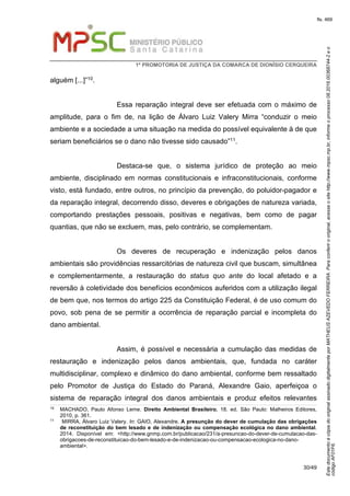 EstedocumentoécópiadooriginalassinadodigitalmenteporMATHEUSAZEVEDOFERREIRA.Paraconferirooriginal,acesseositehttp://www.mpsc.mp.br,informeoprocesso08.2016.00368744-2eo
códigoAF01F6.
fls. 469
1ª PROMOTORIA DE JUSTIÇA DA COMARCA DE DIONÍSIO CERQUEIRA
30/49
alguém [...]”10.
Essa reparação integral deve ser efetuada com o máximo de
amplitude, para o fim de, na lição de Álvaro Luiz Valery Mirra “conduzir o meio
ambiente e a sociedade a uma situação na medida do possível equivalente à de que
seriam beneficiários se o dano não tivesse sido causado”11.
Destaca-se que, o sistema jurídico de proteção ao meio
ambiente, disciplinado em normas constitucionais e infraconstitucionais, conforme
visto, está fundado, entre outros, no princípio da prevenção, do poluidor-pagador e
da reparação integral, decorrendo disso, deveres e obrigações de natureza variada,
comportando prestações pessoais, positivas e negativas, bem como de pagar
quantias, que não se excluem, mas, pelo contrário, se complementam.
Os deveres de recuperação e indenização pelos danos
ambientais são providências ressarcitórias de natureza civil que buscam, simultânea
e complementarmente, a restauração do status quo ante do local afetado e a
reversão à coletividade dos benefícios econômicos auferidos com a utilização ilegal
de bem que, nos termos do artigo 225 da Constituição Federal, é de uso comum do
povo, sob pena de se permitir a ocorrência de reparação parcial e incompleta do
dano ambiental.
Assim, é possível e necessária a cumulação das medidas de
restauração e indenização pelos danos ambientais, que, fundada no caráter
multidisciplinar, complexo e dinâmico do dano ambiental, conforme bem ressaltado
pelo Promotor de Justiça do Estado do Paraná, Alexandre Gaio, aperfeiçoa o
sistema de reparação integral dos danos ambientais e produz efeitos relevantes
10
MACHADO, Paulo Afonso Leme. Direito Ambiental Brasileiro. 18. ed. São Paulo: Malheiros Editores,
2010, p. 361.
11 MIRRA, Álvaro Luiz Valery. In: GAIO, Alexandre. A presunção do dever de cumulação das obrigações
de reconstituição do bem lesado e de indenização ou compensação ecológica no dano ambiental.
2014. Disponível em: <http://www.gnmp.com.br/publicacao/231/a-presuncao-do-dever-de-cumulacao-das-
obrigacoes-de-reconstituicao-do-bem-lesado-e-de-indenizacao-ou-compensacao-ecologica-no-dano-
ambiental>.
 