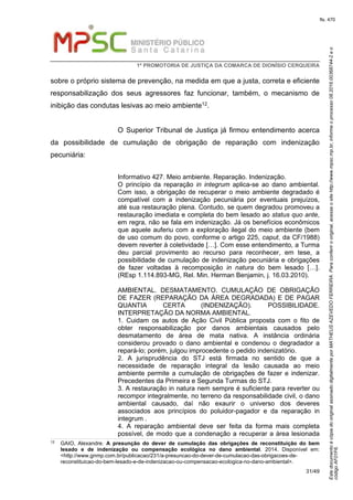 EstedocumentoécópiadooriginalassinadodigitalmenteporMATHEUSAZEVEDOFERREIRA.Paraconferirooriginal,acesseositehttp://www.mpsc.mp.br,informeoprocesso08.2016.00368744-2eo
códigoAF01F6.
fls. 470
1ª PROMOTORIA DE JUSTIÇA DA COMARCA DE DIONÍSIO CERQUEIRA
31/49
sobre o próprio sistema de prevenção, na medida em que a justa, correta e eficiente
responsabilização dos seus agressores faz funcionar, também, o mecanismo de
inibição das condutas lesivas ao meio ambiente12.
O Superior Tribunal de Justiça já firmou entendimento acerca
da possibilidade de cumulação de obrigação de reparação com indenização
pecuniária:
Informativo 427. Meio ambiente. Reparação. Indenização.
O princípio da reparação in integrum aplica-se ao dano ambiental.
Com isso, a obrigação de recuperar o meio ambiente degradado é
compatível com a indenização pecuniária por eventuais prejuízos,
até sua restauração plena. Contudo, se quem degradou promoveu a
restauração imediata e completa do bem lesado ao status quo ante,
em regra, não se fala em indenização. Já os benefícios econômicos
que aquele auferiu com a exploração ilegal do meio ambiente (bem
de uso comum do povo, conforme o artigo 225, caput, da CF/1988)
devem reverter à coletividade […]. Com esse entendimento, a Turma
deu parcial provimento ao recurso para reconhecer, em tese, a
possibilidade de cumulação de indenização pecuniária e obrigações
de fazer voltadas à recomposição in natura do bem lesado […].
(REsp 1.114.893-MG, Rel. Min. Herman Benjamin, j. 16.03.2010).
AMBIENTAL. DESMATAMENTO. CUMULAÇÃO DE OBRIGAÇÃO
DE FAZER (REPARAÇÃO DA ÁREA DEGRADADA) E DE PAGAR
QUANTIA CERTA (INDENIZAÇÃO). POSSIBILIDADE.
INTERPRETAÇÃO DA NORMA AMBIENTAL.
1. Cuidam os autos de Ação Civil Pública proposta com o fito de
obter responsabilização por danos ambientais causados pelo
desmatamento de área de mata nativa. A instância ordinária
considerou provado o dano ambiental e condenou o degradador a
repará-lo; porém, julgou improcedente o pedido indenizatório.
2. A jurisprudência do STJ está firmada no sentido de que a
necessidade de reparação integral da lesão causada ao meio
ambiente permite a cumulação de obrigações de fazer e indenizar.
Precedentes da Primeira e Segunda Turmas do STJ.
3. A restauração in natura nem sempre é suficiente para reverter ou
recompor integralmente, no terreno da responsabilidade civil, o dano
ambiental causado, daí não exaurir o universo dos deveres
associados aos princípios do poluidor-pagador e da reparação in
integrum .
4. A reparação ambiental deve ser feita da forma mais completa
possível, de modo que a condenação a recuperar a área lesionada
12
GAIO, Alexandre. A presunção do dever de cumulação das obrigações de reconstituição do bem
lesado e de indenização ou compensação ecológica no dano ambiental. 2014. Disponível em:
<http://www.gnmp.com.br/publicacao/231/a-presuncao-do-dever-de-cumulacao-das-obrigacoes-de-
reconstituicao-do-bem-lesado-e-de-indenizacao-ou-compensacao-ecologica-no-dano-ambiental>.
 