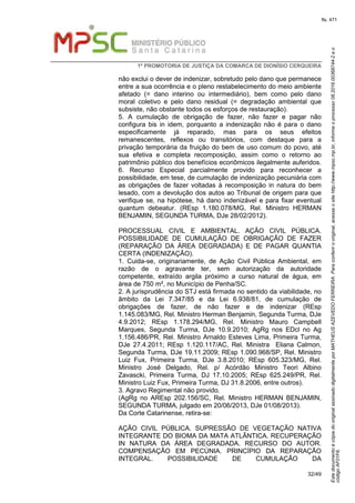 EstedocumentoécópiadooriginalassinadodigitalmenteporMATHEUSAZEVEDOFERREIRA.Paraconferirooriginal,acesseositehttp://www.mpsc.mp.br,informeoprocesso08.2016.00368744-2eo
códigoAF01F6.
fls. 471
1ª PROMOTORIA DE JUSTIÇA DA COMARCA DE DIONÍSIO CERQUEIRA
32/49
não exclui o dever de indenizar, sobretudo pelo dano que permanece
entre a sua ocorrência e o pleno restabelecimento do meio ambiente
afetado (= dano interino ou intermediário), bem como pelo dano
moral coletivo e pelo dano residual (= degradação ambiental que
subsiste, não obstante todos os esforços de restauração).
5. A cumulação de obrigação de fazer, não fazer e pagar não
configura bis in idem, porquanto a indenização não é para o dano
especificamente já reparado, mas para os seus efeitos
remanescentes, reflexos ou transitórios, com destaque para a
privação temporária da fruição do bem de uso comum do povo, até
sua efetiva e completa recomposição, assim como o retorno ao
patrimônio público dos benefícios econômicos ilegalmente auferidos.
6. Recurso Especial parcialmente provido para reconhecer a
possibilidade, em tese, de cumulação de indenização pecuniária com
as obrigações de fazer voltadas à recomposição in natura do bem
lesado, com a devolução dos autos ao Tribunal de origem para que
verifique se, na hipótese, há dano indenizável e para fixar eventual
quantum debeatur. (REsp 1.180.078/MG, Rel. Ministro HERMAN
BENJAMIN, SEGUNDA TURMA, DJe 28/02/2012).
PROCESSUAL CIVIL E AMBIENTAL. AÇÃO CIVIL PÚBLICA.
POSSIBILIDADE DE CUMULAÇÃO DE OBRIGAÇÃO DE FAZER
(REPARAÇÃO DA ÁREA DEGRADADA) E DE PAGAR QUANTIA
CERTA (INDENIZAÇÃO).
1. Cuida-se, originariamente, de Ação Civil Pública Ambiental, em
razão de o agravante ter, sem autorização da autoridade
competente, extraído argila próximo a curso natural de água, em
área de 750 m², no Município de Penha/SC.
2. A jurisprudência do STJ está firmada no sentido da viabilidade, no
âmbito da Lei 7.347/85 e da Lei 6.938/81, de cumulação de
obrigações de fazer, de não fazer e de indenizar (REsp
1.145.083/MG, Rel. Ministro Herman Benjamin, Segunda Turma, DJe
4.9.2012; REsp 1.178.294/MG, Rel. Ministro Mauro Campbell
Marques, Segunda Turma, DJe 10.9.2010; AgRg nos EDcl no Ag
1.156.486/PR, Rel. Ministro Arnaldo Esteves Lima, Primeira Turma,
DJe 27.4.2011; REsp 1.120.117/AC, Rel. Ministra Eliana Calmon,
Segunda Turma, DJe 19.11.2009; REsp 1.090.968/SP, Rel. Ministro
Luiz Fux, Primeira Turma, DJe 3.8.2010; REsp 605.323/MG, Rel.
Ministro José Delgado, Rel. p/ Acórdão Ministro Teori Albino
Zavascki, Primeira Turma, DJ 17.10.2005; REsp 625.249/PR, Rel.
Ministro Luiz Fux, Primeira Turma, DJ 31.8.2006, entre outros).
3. Agravo Regimental não provido.
(AgRg no AREsp 202.156/SC, Rel. Ministro HERMAN BENJAMIN,
SEGUNDA TURMA, julgado em 20/06/2013, DJe 01/08/2013).
Da Corte Catarinense, retira-se:
AÇÃO CIVIL PÚBLICA. SUPRESSÃO DE VEGETAÇÃO NATIVA
INTEGRANTE DO BIOMA DA MATA ATLÂNTICA. RECUPERAÇÃO
IN NATURA DA ÁREA DEGRADADA. RECURSO DO AUTOR.
COMPENSAÇÃO EM PECÚNIA. PRINCÍPIO DA REPARAÇÃO
INTEGRAL. POSSIBILIDADE DE CUMULAÇÃO DA
 