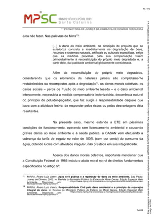 EstedocumentoécópiadooriginalassinadodigitalmenteporMATHEUSAZEVEDOFERREIRA.Paraconferirooriginal,acesseositehttp://www.mpsc.mp.br,informeoprocesso08.2016.00368744-2eo
códigoAF01F6.
fls. 473
1ª PROMOTORIA DE JUSTIÇA DA COMARCA DE DIONÍSIO CERQUEIRA
34/49
e/ou não fazer. Nas palavras de Mirra13:
[…] o dano ao meio ambiente, na condição de prejuízo que se
exterioriza concreta e imediatamente na degradação de bens,
recursos e sistemas naturais, artificiais ou culturais específicos, exige
que as medidas previstas para sua compensação visem
primordialmente à reconstituição do próprio meio degradado e, a
partir dele, da qualidade ambiental globalmente considerada.
Além da reconstituição do próprio meio degradado,
considerando que os elementos da natureza jamais são completamente
restabelecidos ou recompostos após a degradação14, os danos morais coletivos, os
danos sociais – perda de fruição do meio ambiente lesado – e o dano ambiental
intercorrente, necessária a medida compensatória indenizatória, decorrência natural
do princípio do poluidor-pagador, que faz surgir a responsabilidade daquele que
lucra com a atividade lesiva, de responder pelos riscos ou pelas desvantagens dela
resultantes.
No presente caso, mesmo estando a ETE em péssimas
condições de funcionamento, operando sem licenciamento ambiental e causando
graves danos ao meio ambiente e à saúde pública, a CASAN vem efetuando a
cobrança da tarifa de esgoto no valor de 100% (cem por cento) do consumo da
água, obtendo lucros com atividade irregular, não prestada em sua integralidade.
Acerca dos danos morais coletivos, importante mencionar que
a Constituição Federal de 1988 incluiu o abalo moral no rol de direitos fundamentais
especificados no artigo 5º:
13 MIRRA, Álvaro Luiz Valery. Ação civil pública e a reparação do dano ao meio ambiente. São Paulo:
Juarez de Oliveira, 2002. In: Revista do Ministério Público do Estado de Minar Gerais. Edição Especial Meio
Ambiente. Disponível em: <https://www.mpmg.mp.br/conheca-o-mpmg/escola-institucional/publicacoes-
tecnicas/revista-mpmg-juridico/>.
14 MIRRA, Álvaro Luiz Valery. Responsabilidade Civil pelo dano ambiental e o princípio da reparação
integral do dano. In: Revista do Ministério Público do Estado de Minar Gerais. Edição Especial Meio
Ambiente. Disponível em: <https://www.mpmg.mp.br/conheca-o-mpmg/escola-institucional/publicacoes-
tecnicas/revista-mpmg-juridico/>.
 