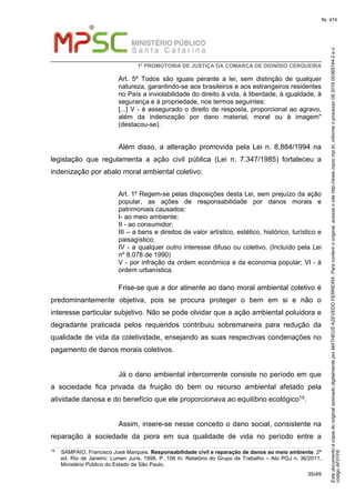 EstedocumentoécópiadooriginalassinadodigitalmenteporMATHEUSAZEVEDOFERREIRA.Paraconferirooriginal,acesseositehttp://www.mpsc.mp.br,informeoprocesso08.2016.00368744-2eo
códigoAF01F6.
fls. 474
1ª PROMOTORIA DE JUSTIÇA DA COMARCA DE DIONÍSIO CERQUEIRA
35/49
Art. 5º Todos são iguais perante a lei, sem distinção de qualquer
natureza, garantindo-se aos brasileiros e aos estrangeiros residentes
no País a inviolabilidade do direito à vida, à liberdade, à igualdade, à
segurança e à propriedade, nos termos seguintes:
[...] V - é assegurado o direito de resposta, proporcional ao agravo,
além da indenização por dano material, moral ou à imagem"
(destacou-se).
Além disso, a alteração promovida pela Lei n. 8.884/1994 na
legislação que regulamenta a ação civil pública (Lei n. 7.347/1985) fortaleceu a
indenização por abalo moral ambiental coletivo:
Art. 1º Regem-se pelas disposições desta Lei, sem prejuízo da ação
popular, as ações de responsabilidade por danos morais e
patrimoniais causados:
I- ao meio ambiente;
II - ao consumidor;
III – a bens e direitos de valor artístico, estético, histórico, turístico e
paisagístico;
IV - a qualquer outro interesse difuso ou coletivo. (Incluído pela Lei
nº 8.078 de 1990)
V - por infração da ordem econômica e da economia popular; VI - à
ordem urbanística.
Frise-se que a dor atinente ao dano moral ambiental coletivo é
predominantemente objetiva, pois se procura proteger o bem em si e não o
interesse particular subjetivo. Não se pode olvidar que a ação ambiental poluidora e
degradante praticada pelos requeridos contribuiu sobremaneira para redução da
qualidade de vida da coletividade, ensejando as suas respectivas condenações no
pagamento de danos morais coletivos.
Já o dano ambiental intercorrente consiste no período em que
a sociedade fica privada da fruição do bem ou recurso ambiental afetado pela
atividade danosa e do benefício que ele proporcionava ao equilíbrio ecológico15.
Assim, insere-se nesse conceito o dano social, consistente na
reparação à sociedade da piora em sua qualidade de vida no período entre a
15 SAMPAIO, Francisco José Marques. Responsabilidade civil e reparação de danos ao meio ambiente. 2ª
ed. Rio de Janeiro: Lumen Juris, 1998. P. 106 In: Relatório do Grupo de Trabalho – Ato PGJ n. 36/2011,
Ministério Público do Estado de São Paulo.
 