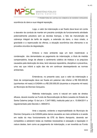 EstedocumentoécópiadooriginalassinadodigitalmenteporMATHEUSAZEVEDOFERREIRA.Paraconferirooriginal,acesseositehttp://www.mpsc.mp.br,informeoprocesso08.2016.00368744-2eo
códigoAF01F6.
fls. 475
1ª PROMOTORIA DE JUSTIÇA DA COMARCA DE DIONÍSIO CERQUEIRA
36/49
ocorrência do dano e sua integral reposição.
Logo, o valor da indenização a ser fixado deve levar em conta
o desvalor da conduta de manter em precária condição de funcionamento atividade
potencialmente poluidora sem as devidas licenças, o fato da manutenção da
cobrança integral da tarifa de esgoto, a extensão do dano, o risco criado, a
gravidade e a repercussão da ofensa, a situação econômica dos ofensores e os
proveitos oriundos da degradação.
Embora o meio ambiente seja um bem inestimável, a
condenação dos demandados ao pagamento de indenização, a título de medida
compensatória, longe de afastar o sentimento coletivo de tristeza e os prejuízos
causados pela destruição de área, terá natureza reparatória, disciplinar e preventiva,
uma vez que inibirá a ação das rés em continuar desrespeitando as normas
ambientais.
Entende-se, no presente caso, que o valor da indenização a
título de compensação deve ser fixada em patamar não inferior a R$ 500.000,00
(quinhentos mil reais) à CASAN e a R$ 250.000,00 (duzentos e cinquenta mil reais)
ao Município de Dionísio Cerqueira.
Referida indenização, como é natural em sede de direitos
difusos, deverá reverter ao Fundo de Reconstituição de Bens Lesados do Estado de
Santa Catarina (artigo 13 da Lei n. 7.347/1985), instituído pela Lei n. 15.694/2011 e
regulamentado pelo Decreto n. 808/2012.
Ante o exposto, evidente a responsabilidade do Município de
Dionísio Cerqueira e da CASAN pelos danos causados ao meio ambiente e à saúde
em razão do mau funcionamento da ETE do Bairro Aeroporto, devendo ser
compelidos a adotarem todas as medidas necessárias à cessação e reparação in
natura destes, bem como ao pagamento de indenização, a ser revertida ao Fundo
 