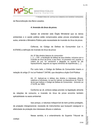 EstedocumentoécópiadooriginalassinadodigitalmenteporMATHEUSAZEVEDOFERREIRA.Paraconferirooriginal,acesseositehttp://www.mpsc.mp.br,informeoprocesso08.2016.00368744-2eo
códigoAF01F6.
fls. 476
1ª PROMOTORIA DE JUSTIÇA DA COMARCA DE DIONÍSIO CERQUEIRA
37/49
de Reconstituição dos Bens Lesados.
4. Inversão do ônus da prova.
Apesar de entender este Órgão Ministerial que os danos
ambientais e à saúde pública estão comprovados pelas provas encartadas aos
autos, entende o Ministério Público pela necessidade de inversão do ônus da prova.
Colhe-se, do Código de Defesa do Consumidor (Lei n.
8.078/90) a definição de inversão do ônus da prova:
Art. 6º São direitos básicos do consumidor:
[...] (...) VIII - a facilitação da defesa de seus direitos, inclusive com a
inversão do ônus da prova, a seu favor, no processo civil, quando, a
critério do juiz, for verossímil a alegação ou quando for ele
hipossuficiente, segundo as regras ordinárias de experiências; […].
Por outro lado, o Código de Defesa do Consumidor inseriu a
redação do artigo 21 na Lei Federal 7.347/85, que disciplina a Ação Civil Pública:
Art. 21. Aplicam-se à defesa dos direitos e interesses difusos,
coletivos e individuais, no que for cabível, os dispositivos do Título III
da lei que instituiu o Código de Defesa do Consumidor. (Incluído Lei
nº 8.078, de 1990)
Conforme se vê, embora esteja previsto na legislação atinente
às relações de consumo, a inversão do ônus da prova encontra também
aplicabilidade na seara ambiental.
Isso porque, a natureza indisponível do bem jurídico protegido,
de projeção intergeracional, necessita de instrumentos que busquem assegurar a
efetividade da proteção dos interesses difusos e coletivos.
Nesse sentido, é o entendimento do Superior Tribunal de
Justiça:
 