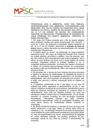 EstedocumentoécópiadooriginalassinadodigitalmenteporMATHEUSAZEVEDOFERREIRA.Paraconferirooriginal,acesseositehttp://www.mpsc.mp.br,informeoprocesso08.2016.00368744-2eo
códigoAF01F6.
fls. 477
1ª PROMOTORIA DE JUSTIÇA DA COMARCA DE DIONÍSIO CERQUEIRA
38/49
PROCESSUAL CIVIL E AMBIENTAL. AÇÃO CIVIL PÚBLICA.
RESPONSABILIDADE CIVIL AMBIENTAL. CONTAMINAÇÃO COM
MERCÚRIO. ART. 333 DO CÓDIGO DE PROCESSO CIVIL. ÔNUS
DINÂMICO DA PROVA. CAMPO DE APLICAÇÃO DOS ARTS. 6º,
VIII, E 117 DO CÓDIGO DE DEFESA DO CONSUMIDOR.
PRINCÍPIO DA PRECAUÇÃO. POSSIBILIDADE DE INVERSÃO DO
ONUS PROBANDI NO DIREITO AMBIENTAL. PRINCÍPIO IN
DUBIO PRO NATURA.
1. Em Ação Civil Pública proposta com o fito de reparar alegado
dano ambiental causado por grave contaminação com mercúrio, o
Juízo de 1º grau, em acréscimo à imputação objetiva estatuída no
art. 14, § 1º, da Lei 6.938/81, determinou a inversão do ônus da
prova quanto a outros elementos da responsabilidade civil, decisão
mantida pelo Tribunal a quo.
2. O regime geral, ou comum, de distribuição da carga probatória
assenta-se no art. 333, caput, do Código de Processo Civil. Trata-se
de modelo abstrato, apriorístico e estático, mas não absoluto, que,
por isso mesmo, sofre abrandamento pelo próprio legislador, sob o
influxo do ônus dinâmico da prova, com o duplo objetivo de corrigir
eventuais iniquidades práticas (a probatio diabólica, p. ex., a
inviabilizar legítimas pretensões, mormente dos sujeitos vulneráveis)
e instituir um ambiente ético-processual virtuoso, em cumprimento
ao espírito e letra da Constituição de 1988 e das máximas do Estado
Social de Direito.
3. No processo civil, a técnica do ônus dinâmico da prova concretiza
e aglutina os cânones da solidariedade, da facilitação do acesso à
Justiça, da efetividade da prestação jurisdicional e do combate às
desigualdades, bem como expressa um renovado due process, tudo
a exigir uma genuína e sincera cooperação entre os sujeitos na
demanda.
4. O legislador, diretamente na lei (= ope legis), ou por meio de
poderes que atribui, específica ou genericamente, ao juiz (= ope
judicis), modifica a incidência do onus probandi, transferindo-o para a
parte em melhores condições de suportá-lo ou cumpri-lo eficaz e
eficientemente, tanto mais em relações jurídicas nas quais ora
claudiquem direitos indisponíveis ou intergeracionais, ora as vítimas
transitem no universo movediço em que convergem incertezas
tecnológicas, informações cobertas por sigilo industrial,
conhecimento especializado, redes de causalidade complexa, bem
como danos futuros, de manifestação diferida, protraída ou
prolongada.
5. No Direito Ambiental brasileiro, a inversão do ônus da prova é de
ordem substantiva e ope legis, direta ou indireta (esta última se
manifesta, p. ex., na derivação inevitável do princípio da precaução),
como também de cunho estritamente processual e ope judicis (assim
no caso de hipossuficiência da vítima, verossimilhança da alegação
ou outras hipóteses inseridas nos poderes genéricos do juiz,
emanação natural do seu ofício de condutor e administrador do
processo).
 