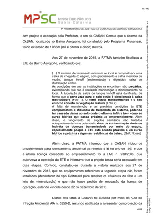 EstedocumentoécópiadooriginalassinadodigitalmenteporMATHEUSAZEVEDOFERREIRA.Paraconferirooriginal,acesseositehttp://www.mpsc.mp.br,informeoprocesso08.2016.00368744-2eo
códigoAF01F6.
fls. 443
1ª PROMOTORIA DE JUSTIÇA DA COMARCA DE DIONÍSIO CERQUEIRA
4/49
com projeto e execução pela Prefeitura, e um da CASAN. Consta que o sistema da
CASAN, localizado no Bairro Aeroporto, foi construído pelo Programa Prosanear,
tendo extensão de 1.085m (mil e oitenta e cinco) metros.
Aos 27 de novembro de 2015, a FATMA também fiscalizou a
ETE do Bairro Aeroporto, verificando que:
[…] O sistema de tratamento existente no local é composto por uma
caixa de chegada do esgoto, com gradeamento e calha medidora de
vazão, tanque Imhoff (sedimentação e digestão), caixa de
distribuição e filtro.
As condições em que as instalações se encontram são precárias,
evidenciando que não é realizada manutenção e monitoramento no
local. A tubulação de saída do tanque Imhoff está danificada, de
forma que a parte vaza para o solo e não é direcionada à caixa
distribuidora (Foto 1). O filtro estava transbordando e o seu
entorno coberto de vegetação rasteira (Foto 2).
A falta de manutenção e as precárias condições da ETE
comprometem a eficiência de tratamento do sistema, podendo
ter causado danos ao solo onde o efluente infiltra bem como ao
curso hídrico que passa próximo ao empreendimento. Além
disso, o lançamento de esgotos sanitários não tratados
adequadamente torna potencial o risco de contaminação direta ou
indireta de doenças transmissíveis por meio do esgoto,
especialmente porque a ETE está situada próxima a um curso
hídrico e próxima a algumas residências do bairro. (Grifo Nosso)
Além disso, a FATMA informou que a CASAN iniciou os
procedimentos para licenciamento ambiental da referida ETE no ano de 1997 e que
a última licença concedida ao empreendimento foi a LAO n. 238/2006, que
autorizava a operação da ETE e informava que o projeto dessa seria executado em
duas etapas. Contudo, constatou-se, durante a vistoria realizada aos 27 de
novembro de 2015, que os equipamentos referentes à segunda etapa não foram
instalados (decantador do tipo Dortmund para receber os efluentes do filtro e um
leito de mineralização) e que não houve pedido de renovação da licença de
operação, estando vencida desde 22 de dezembro de 2010.
Diante dos fatos, a CASAN foi autuada por meio do Auto de
Infração Ambiental AIA n. 5550-D, restando notificada a apresentar comprovação da
 