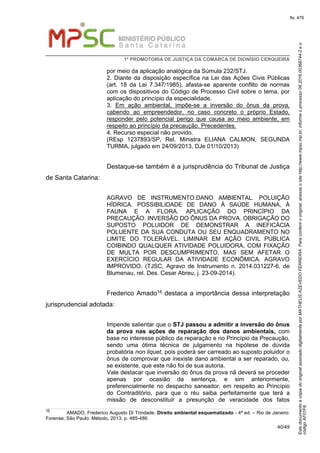 EstedocumentoécópiadooriginalassinadodigitalmenteporMATHEUSAZEVEDOFERREIRA.Paraconferirooriginal,acesseositehttp://www.mpsc.mp.br,informeoprocesso08.2016.00368744-2eo
códigoAF01F6.
fls. 479
1ª PROMOTORIA DE JUSTIÇA DA COMARCA DE DIONÍSIO CERQUEIRA
40/49
por meio da aplicação analógica da Súmula 232/STJ.
2. Diante da disposição específica na Lei das Ações Civis Públicas
(art. 18 da Lei 7.347/1985), afasta-se aparente conflito de normas
com os dispositivos do Código de Processo Civil sobre o tema, por
aplicação do princípio da especialidade.
3. Em ação ambiental, impõe-se a inversão do ônus da prova,
cabendo ao empreendedor, no caso concreto o próprio Estado,
responder pelo potencial perigo que causa ao meio ambiente, em
respeito ao princípio da precaução. Precedentes.
4. Recurso especial não provido.
(REsp 1237893/SP, Rel. Ministra ELIANA CALMON, SEGUNDA
TURMA, julgado em 24/09/2013, DJe 01/10/2013)
Destaque-se também é a jurisprudência do Tribunal de Justiça
de Santa Catarina:
AGRAVO DE INSTRUMENTO.DANO AMBIENTAL. POLUIÇÃO
HÍDRICA. POSSIBILIDADE DE DANO À SAÚDE HUMANA, À
FAUNA E A FLORA. APLICAÇÃO DO PRINCÍPIO DA
PRECAUÇÃO. INVERSÃO DO ÔNUS DA PROVA. OBRIGAÇÃO DO
SUPOSTO POLUIDOR DE DEMONSTRAR A INEFICÁCIA
POLUENTE DA SUA CONDUTA OU SEU ENQUADRAMENTO NO
LIMITE DO TOLERÁVEL. LIMINAR EM AÇÃO CIVIL PÚBLICA
COIBINDO QUALQUER ATIVIDADE POLUIDORA, COM FIXAÇÃO
DE MULTA POR DESCUMPRIMENTO, MAS SEM AFETAR O
EXERCÍCIO REGULAR DA ATIVIDADE ECONÔMICA. AGRAVO
IMPROVIDO. (TJSC, Agravo de Instrumento n. 2014.031227-6, de
Blumenau, rel. Des. Cesar Abreu, j. 23-09-2014).
Frederico Amado16 destaca a importância dessa interpretação
jurisprudencial adotada:
Impende salientar que o STJ passou a admitir a inversão do ônus
da prova nas ações de reparação dos danos ambientais, com
base no interesse público da reparação e no Princípio da Precaução,
sendo uma ótima técnica de julgamento na hipótese de dúvida
probatória non liquet, pois poderá ser carreado ao suposto poluidor o
ônus de comprovar que inexiste dano ambiental a ser reparado, ou,
se existente, que este não foi de sua autoria.
Vale destacar que inversão do ônus da prova nã deverá se proceder
apenas por ocasião da sentença, e sim anteriormente,
preferencialmente no despacho saneador, em respeito ao Princípio
do Contraditório, para que o réu saiba perfeitamente que terá a
missão de desconstituir a presunção de veracidade dos fatos
16 AMADO, Frederico Augusto Di Trindade. Direito ambiental esquematizado - 4ª ed. – Rio de Janeiro:
Forense; São Paulo: Método, 2013. p. 485-486
 