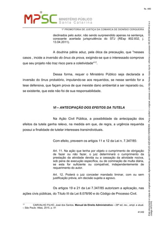 EstedocumentoécópiadooriginalassinadodigitalmenteporMATHEUSAZEVEDOFERREIRA.Paraconferirooriginal,acesseositehttp://www.mpsc.mp.br,informeoprocesso08.2016.00368744-2eo
códigoAF01F6.
fls. 480
1ª PROMOTORIA DE JUSTIÇA DA COMARCA DE DIONÍSIO CERQUEIRA
41/49
declinados pelo autor, não sendo surpreendido apenas na sentença,
consoante acertada jurisprudência do STJ (REsp 802.832, j.
13.04.2011).
A doutrina pátria aduz, pela ótica da precaução, que "nesses
casos , incide a inversão do ônus da prova, exigindo-se que o interessado comprove
que seu projeto não traz risco para a coletividade"17.
Dessa forma, requer o Ministério Público seja declarada a
inversão do ônus probatório, imputando-se aos requeridos, se nesse sentido for a
tese defensiva, que façam prova de que inexiste dano ambiental a ser reparado ou,
se existente, que este não foi de sua responsabilidade.
VI – ANTECIPAÇÃO DOS EFEITOS DA TUTELA
Na Ação Civil Pública, a possibilidade da antecipação dos
efeitos da tutela ganha relevo, na medida em que, de regra, a urgência requerida
possui a finalidade de tutelar interesses transindividuais.
Com efeito, preveem os artigos 11 e 12 da Lei n. 7.347/85:
Art. 11. Na ação que tenha por objeto o cumprimento de obrigação
de fazer ou não fazer, o juiz determinará o cumprimento da
prestação da atividade devida ou a cessação da atividade nociva,
sob pena de execução específica, ou de cominação de multa diária,
se esta for suficiente ou compatível, independentemente de
requerimento do autor.
Art. 12. Poderá o juiz conceder mandado liminar, com ou sem
justificação prévia, em decisão sujeita a agravo.
Os artigos 19 e 21 da Lei 7.347/85 autorizam a aplicação, nas
ações civis públicas, do Título III da Lei 8.078/90 e do Código de Processo Civil.
17 CARVALHO FILHO, José dos Santos. Manual de Direito Administrativo – 28ª ed. rev., ampl. e atual.
– São Paulo: Atlas, 2015. p. 41
 