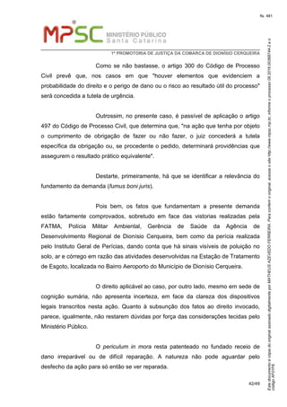 EstedocumentoécópiadooriginalassinadodigitalmenteporMATHEUSAZEVEDOFERREIRA.Paraconferirooriginal,acesseositehttp://www.mpsc.mp.br,informeoprocesso08.2016.00368744-2eo
códigoAF01F6.
fls. 481
1ª PROMOTORIA DE JUSTIÇA DA COMARCA DE DIONÍSIO CERQUEIRA
42/49
Como se não bastasse, o artigo 300 do Código de Processo
Civil prevê que, nos casos em que "houver elementos que evidenciem a
probabilidade do direito e o perigo de dano ou o risco ao resultado útil do processo"
será concedida a tutela de urgência.
Outrossim, no presente caso, é passível de aplicação o artigo
497 do Código de Processo Civil, que determina que, "na ação que tenha por objeto
o cumprimento de obrigação de fazer ou não fazer, o juiz concederá a tutela
específica da obrigação ou, se procedente o pedido, determinará providências que
assegurem o resultado prático equivalente".
Destarte, primeiramente, há que se identificar a relevância do
fundamento da demanda (fumus boni juris).
Pois bem, os fatos que fundamentam a presente demanda
estão fartamente comprovados, sobretudo em face das vistorias realizadas pela
FATMA, Polícia Militar Ambiental, Gerência de Saúde da Agência de
Desenvolvimento Regional de Dionísio Cerqueira, bem como da perícia realizada
pelo Instituto Geral de Perícias, dando conta que há sinais visíveis de poluição no
solo, ar e córrego em razão das atividades desenvolvidas na Estação de Tratamento
de Esgoto, localizada no Bairro Aeroporto do Município de Dionísio Cerqueira.
O direito aplicável ao caso, por outro lado, mesmo em sede de
cognição sumária, não apresenta incerteza, em face da clareza dos dispositivos
legais transcritos nesta ação. Quanto à subsunção dos fatos ao direito invocado,
parece, igualmente, não restarem dúvidas por força das considerações tecidas pelo
Ministério Público.
O periculum in mora resta patenteado no fundado receio de
dano irreparável ou de difícil reparação. A natureza não pode aguardar pelo
desfecho da ação para só então se ver reparada.
 