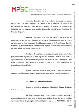 EstedocumentoécópiadooriginalassinadodigitalmenteporMATHEUSAZEVEDOFERREIRA.Paraconferirooriginal,acesseositehttp://www.mpsc.mp.br,informeoprocesso08.2016.00368744-2eo
códigoAF01F6.
fls. 482
1ª PROMOTORIA DE JUSTIÇA DA COMARCA DE DIONÍSIO CERQUEIRA
43/49
Ademais, da análise da documentação encartada aos autos,
restou claro que não é objetivo da CASAN voltar a executar os serviços de
esgotamento sanitário no Bairro Aeroporto através da estação de tratamento lá
instalada, eis que aguarda a construção da estação elevatória pelo Município de
Dionísio Cerqueira.
Frise-se, outrossim, que, em se tratando de estação de
tratamento de esgoto em péssimas condições de funcionamento, patente que a
contaminação no local traz riscos à saúde dos moradores do Município de Dionísio
Cerqueira, já que a destinação inadequada de esgotos sanitários é a principal causa
de poluição dos solos e de cursos d'água.
Qualquer desses fatores, isoladamente, já seriam suficientes
para caracterizar o periculum in mora. Aguardar a tramitação do feito para obstar o
agravamento da poluição/contaminação não se coaduna com o desiderato que
levou o legislador pátrio a criar a Ação Civil Pública e as normas impositivas de
proteção do meio ambiente.
Assim, presentes o fumus boni juris e o periculum in mora,
deve ser deferida a tutela provisória de urgência antecipada, inaudita altera parte.
VII – PEDIDOS E REQUERIMENTOS
Diante do exposto, o Ministério Público do Estado de Santa
Catarina requer:
a) seja a presente Ação Civil Pública, recebida, autuada e
processada de acordo com o rito ordinário, com a observância das regras vertidas
no microssistema de proteção coletiva (artigos 21 da Lei n. 7.347/1985 e 90 do
 