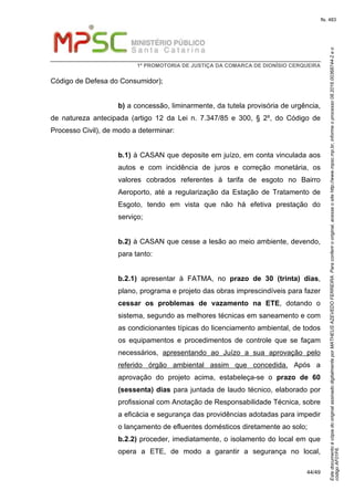 EstedocumentoécópiadooriginalassinadodigitalmenteporMATHEUSAZEVEDOFERREIRA.Paraconferirooriginal,acesseositehttp://www.mpsc.mp.br,informeoprocesso08.2016.00368744-2eo
códigoAF01F6.
fls. 483
1ª PROMOTORIA DE JUSTIÇA DA COMARCA DE DIONÍSIO CERQUEIRA
44/49
Código de Defesa do Consumidor);
b) a concessão, liminarmente, da tutela provisória de urgência,
de natureza antecipada (artigo 12 da Lei n. 7.347/85 e 300, § 2º, do Código de
Processo Civil), de modo a determinar:
b.1) à CASAN que deposite em juízo, em conta vinculada aos
autos e com incidência de juros e correção monetária, os
valores cobrados referentes à tarifa de esgoto no Bairro
Aeroporto, até a regularização da Estação de Tratamento de
Esgoto, tendo em vista que não há efetiva prestação do
serviço;
b.2) à CASAN que cesse a lesão ao meio ambiente, devendo,
para tanto:
b.2.1) apresentar à FATMA, no prazo de 30 (trinta) dias,
plano, programa e projeto das obras imprescindíveis para fazer
cessar os problemas de vazamento na ETE, dotando o
sistema, segundo as melhores técnicas em saneamento e com
as condicionantes típicas do licenciamento ambiental, de todos
os equipamentos e procedimentos de controle que se façam
necessários, apresentando ao Juízo a sua aprovação pelo
referido órgão ambiental assim que concedida. Após a
aprovação do projeto acima, estabeleça-se o prazo de 60
(sessenta) dias para juntada de laudo técnico, elaborado por
profissional com Anotação de Responsabilidade Técnica, sobre
a eficácia e segurança das providências adotadas para impedir
o lançamento de efluentes domésticos diretamente ao solo;
b.2.2) proceder, imediatamente, o isolamento do local em que
opera a ETE, de modo a garantir a segurança no local,
 