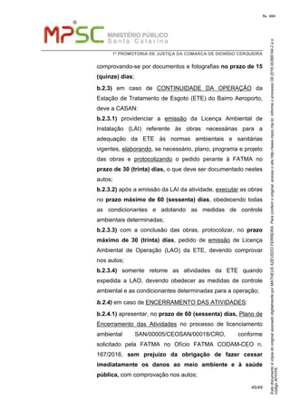 EstedocumentoécópiadooriginalassinadodigitalmenteporMATHEUSAZEVEDOFERREIRA.Paraconferirooriginal,acesseositehttp://www.mpsc.mp.br,informeoprocesso08.2016.00368744-2eo
códigoAF01F6.
fls. 484
1ª PROMOTORIA DE JUSTIÇA DA COMARCA DE DIONÍSIO CERQUEIRA
45/49
comprovando-se por documentos e fotografias no prazo de 15
(quinze) dias;
b.2.3) em caso de CONTINUIDADE DA OPERAÇÃO da
Estação de Tratamento de Esgoto (ETE) do Bairro Aeroporto,
deve a CASAN:
b.2.3.1) providenciar a emissão da Licença Ambiental de
Instalação (LAI) referente às obras necessárias para a
adequação da ETE às normas ambientais e sanitárias
vigentes, elaborando, se necessário, plano, programa e projeto
das obras e protocolizando o pedido perante à FATMA no
prazo de 30 (trinta) dias, o que deve ser documentado nestes
autos;
b.2.3.2) após a emissão da LAI da atividade, executar as obras
no prazo máximo de 60 (sessenta) dias, obedecendo todas
as condicionantes e adotando as medidas de controle
ambientais determinadas;
b.2.3.3) com a conclusão das obras, protocolizar, no prazo
máximo de 30 (trinta) dias, pedido de emissão de Licença
Ambiental de Operação (LAO) da ETE, devendo comprovar
nos autos;
b.2.3.4) somente retome as atividades da ETE quando
expedida a LAO, devendo obedecer as medidas de controle
ambiental e as condicionantes determinadas para a operação;
b.2.4) em caso de ENCERRAMENTO DAS ATIVIDADES:
b.2.4.1) apresentar, no prazo de 60 (sessenta) dias, Plano de
Encerramento das Atividades no processo de licenciamento
ambiental SAN/00005/CEOSAN/00018/CRO, conforme
solicitado pela FATMA no Ofício FATMA CODAM-CEO n.
167/2016, sem prejuízo da obrigação de fazer cessar
imediatamente os danos ao meio ambiente e à saúde
pública, com comprovação nos autos;
 