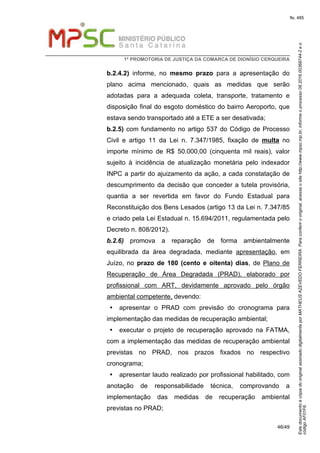 EstedocumentoécópiadooriginalassinadodigitalmenteporMATHEUSAZEVEDOFERREIRA.Paraconferirooriginal,acesseositehttp://www.mpsc.mp.br,informeoprocesso08.2016.00368744-2eo
códigoAF01F6.
fls. 485
1ª PROMOTORIA DE JUSTIÇA DA COMARCA DE DIONÍSIO CERQUEIRA
46/49
b.2.4.2) informe, no mesmo prazo para a apresentação do
plano acima mencionado, quais as medidas que serão
adotadas para a adequada coleta, transporte, tratamento e
disposição final do esgoto doméstico do bairro Aeroporto, que
estava sendo transportado até a ETE a ser desativada;
b.2.5) com fundamento no artigo 537 do Código de Processo
Civil e artigo 11 da Lei n. 7.347/1985, fixação de multa no
importe mínimo de R$ 50.000,00 (cinquenta mil reais), valor
sujeito à incidência de atualização monetária pelo indexador
INPC a partir do ajuizamento da ação, a cada constatação de
descumprimento da decisão que conceder a tutela provisória,
quantia a ser revertida em favor do Fundo Estadual para
Reconstituição dos Bens Lesados (artigo 13 da Lei n. 7.347/85
e criado pela Lei Estadual n. 15.694/2011, regulamentada pelo
Decreto n. 808/2012).
b.2.6) promova a reparação de forma ambientalmente
equilibrada da área degradada, mediante apresentação, em
Juízo, no prazo de 180 (cento e oitenta) dias, de Plano de
Recuperação de Área Degradada (PRAD), elaborado por
profissional com ART, devidamente aprovado pelo órgão
ambiental competente, devendo:
apresentar o PRAD com previsão do cronograma para
implementação das medidas de recuperação ambiental;
executar o projeto de recuperação aprovado na FATMA,
com a implementação das medidas de recuperação ambiental
previstas no PRAD, nos prazos fixados no respectivo
cronograma;
apresentar laudo realizado por profissional habilitado, com
anotação de responsabilidade técnica, comprovando a
implementação das medidas de recuperação ambiental
previstas no PRAD;
 