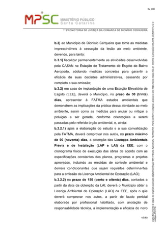 EstedocumentoécópiadooriginalassinadodigitalmenteporMATHEUSAZEVEDOFERREIRA.Paraconferirooriginal,acesseositehttp://www.mpsc.mp.br,informeoprocesso08.2016.00368744-2eo
códigoAF01F6.
fls. 486
1ª PROMOTORIA DE JUSTIÇA DA COMARCA DE DIONÍSIO CERQUEIRA
47/49
b.3) ao Município de Dionísio Cerqueira que tome as medidas
imprescindíveis à cessação da lesão ao meio ambiente,
devendo, para tanto:
b.3.1) fiscalizar permanentemente as atividades desenvolvidas
pela CASAN na Estação de Tratamento de Esgoto do Bairro
Aeroporto, adotando medidas concretas para garantir a
eficácia de suas decisões administrativas, cessando por
completo a sua omissão;
b.3.2) em caso de implantação de uma Estação Elevatória de
Esgoto (EEE), deverá o Município, no prazo de 30 (trinta)
dias, apresentar à FATMA estudos ambientais que
demonstrem as implicações da prática dessa atividade ao meio
ambiente, assim como as medidas para anular ou mitigar a
poluição a ser gerada, conforme orientações a serem
passadas pelo referido órgão ambiental, e, ainda:
b.3.2.1) após a elaboração do estudo e a sua convalidação
pela FATMA, deverá comprovar nos autos, no prazo máximo
de 90 (noventa) dias, a obtenção das Licenças Ambientais
Prévia e de Instalação (LAP e LAI) da EEE, com o
cronograma físico de execução das obras de acordo com as
especificações constantes dos planos, programas e projetos
aprovados, incluindo as medidas de controle ambiental e
demais condicionantes que sejam requisitos determinantes
para a emissão da Licença Ambiental de Operação (LAO);
b.3.2.2) no prazo de 180 (cento e oitenta) dias, contados a
partir da data da obtenção da LAI, deverá o Município obter a
Licença Ambiental de Operação (LAO) da EEE, após o que
deverá comprovar nos autos, a partir de laudo pericial
elaborado por profissional habilitado, com anotação de
responsabilidade técnica, a implementação e eficácia do novo
 