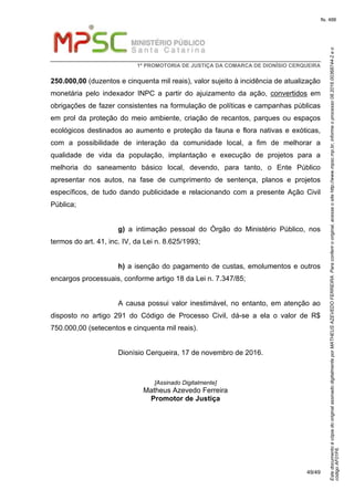 EstedocumentoécópiadooriginalassinadodigitalmenteporMATHEUSAZEVEDOFERREIRA.Paraconferirooriginal,acesseositehttp://www.mpsc.mp.br,informeoprocesso08.2016.00368744-2eo
códigoAF01F6.
fls. 488
1ª PROMOTORIA DE JUSTIÇA DA COMARCA DE DIONÍSIO CERQUEIRA
49/49
250.000,00 (duzentos e cinquenta mil reais), valor sujeito à incidência de atualização
monetária pelo indexador INPC a partir do ajuizamento da ação, convertidos em
obrigações de fazer consistentes na formulação de políticas e campanhas públicas
em prol da proteção do meio ambiente, criação de recantos, parques ou espaços
ecológicos destinados ao aumento e proteção da fauna e flora nativas e exóticas,
com a possibilidade de interação da comunidade local, a fim de melhorar a
qualidade de vida da população, implantação e execução de projetos para a
melhoria do saneamento básico local, devendo, para tanto, o Ente Público
apresentar nos autos, na fase de cumprimento de sentença, planos e projetos
específicos, de tudo dando publicidade e relacionando com a presente Ação Civil
Pública;
g) a intimação pessoal do Órgão do Ministério Público, nos
termos do art. 41, inc. IV, da Lei n. 8.625/1993;
h) a isenção do pagamento de custas, emolumentos e outros
encargos processuais, conforme artigo 18 da Lei n. 7.347/85;
A causa possui valor inestimável, no entanto, em atenção ao
disposto no artigo 291 do Código de Processo Civil, dá-se a ela o valor de R$
750.000,00 (setecentos e cinquenta mil reais).
Dionísio Cerqueira, 17 de novembro de 2016.
[Assinado Digitalmente]
Matheus Azevedo Ferreira
Promotor de Justiça
 