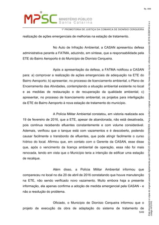 EstedocumentoécópiadooriginalassinadodigitalmenteporMATHEUSAZEVEDOFERREIRA.Paraconferirooriginal,acesseositehttp://www.mpsc.mp.br,informeoprocesso08.2016.00368744-2eo
códigoAF01F6.
fls. 444
1ª PROMOTORIA DE JUSTIÇA DA COMARCA DE DIONÍSIO CERQUEIRA
5/49
realização de ações emergenciais de melhorias na estação de tratamento.
No Auto de Infração Ambiental, a CASAN apresentou defesa
administrativa perante a FATMA, aduzindo, em síntese, que a responsabilidade pela
ETE do Bairro Aeroporto é do Município de Dionísio Cerqueira.
Após a apresentação da defesa, a FATMA notificou a CASAN
para: a) comprovar a realização de ações emergenciais de adequação na ETE do
Bairro Aeroporto; b) apresentar, no processo de licenciamento ambiental, o Plano de
Encerramento das Atividades, contemplando a situação ambiental existente no local
e as medidas de restauração e de recuperação da qualidade ambiental; c)
apresentar, no processo de licenciamento ambiental, os projetos para interligação
da ETE do Bairro Aeroporto à nova estação de tratamento do município.
A Polícia Militar Ambiental constatou, em vistoria realizada aos
19 de fevereiro de 2016, que a ETE, apesar de abandonada, não está desativada,
pois continua recebendo efluentes constantemente e com volume considerável.
Ademais, verificou que o tanque está com vazamentos e é descoberto, podendo
causar facilmente o transbordo de efluentes, que pode atingir facilmente o curso
hídrico do local. Afirmou que, em contato com o Gerente da CASAN, esse disse
que, após o vencimento da licença ambiental de operação, essa não foi mais
renovada, tendo em vista que o Município teria a intenção de edificar uma estação
de recalque.
Além disso, a Polícia Militar Ambiental informou que
compareceu no local no dia 20 de abril de 2016 constatando que houve manutenção
na ETE, não sendo verificado novo vazamento. Muito embora haja a presente
informação, ela apenas confirma a adoção de medida emergencial pela CASAN - e
não a resolução do problema.
Oficiado, o Município de Dionísio Cerqueira informou que o
projeto de execução da obra de adaptação do sistema de tratamento de
 