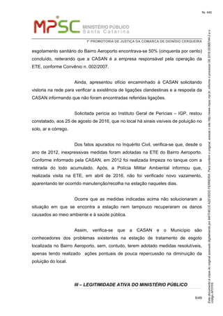 EstedocumentoécópiadooriginalassinadodigitalmenteporMATHEUSAZEVEDOFERREIRA.Paraconferirooriginal,acesseositehttp://www.mpsc.mp.br,informeoprocesso08.2016.00368744-2eo
códigoAF01F6.
fls. 445
1ª PROMOTORIA DE JUSTIÇA DA COMARCA DE DIONÍSIO CERQUEIRA
6/49
esgotamento sanitário do Bairro Aeroporto encontrava-se 50% (cinquenta por cento)
concluído, reiterando que a CASAN é a empresa responsável pela operação da
ETE, conforme Convênio n. 002/2007.
Ainda, apresentou ofício encaminhado à CASAN solicitando
vistoria na rede para verificar a existência de ligações clandestinas e a resposta da
CASAN informando que não foram encontradas referidas ligações.
Solicitada perícia ao Instituto Geral de Perícias – IGP, restou
constatado, aos 25 de agosto de 2016, que no local há sinais visíveis de poluição no
solo, ar e córrego.
Dos fatos apurados no Inquérito Civil, verifica-se que, desde o
ano de 2012, inexpressivas medidas foram adotadas na ETE do Bairro Aeroporto.
Conforme informado pela CASAN, em 2012 foi realizada limpeza no tanque com a
retirada do lodo acumulado. Após, a Polícia Militar Ambiental informou que,
realizada visita na ETE, em abril de 2016, não foi verificado novo vazamento,
aparentando ter ocorrido manutenção/recolha na estação naqueles dias.
Ocorre que as medidas indicadas acima não solucionaram a
situação em que se encontra a estação nem tampouco recuperaram os danos
causados ao meio ambiente e à saúde pública.
Assim, verifica-se que a CASAN e o Município são
conhecedores dos problemas existentes na estação de tratamento de esgoto
localizada no Bairro Aeroporto, sem, contudo, terem adotado medidas resolutíveis,
apenas tendo realizado ações pontuais de pouca repercussão na diminuição da
poluição do local.
III – LEGITIMIDADE ATIVA DO MINISTÉRIO PÚBLICO
 