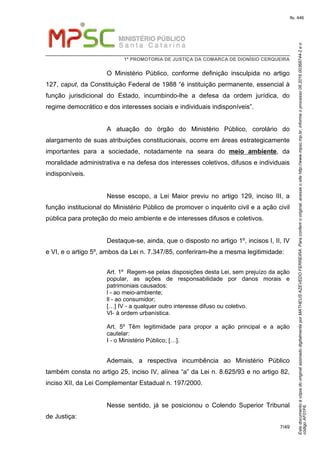 EstedocumentoécópiadooriginalassinadodigitalmenteporMATHEUSAZEVEDOFERREIRA.Paraconferirooriginal,acesseositehttp://www.mpsc.mp.br,informeoprocesso08.2016.00368744-2eo
códigoAF01F6.
fls. 446
1ª PROMOTORIA DE JUSTIÇA DA COMARCA DE DIONÍSIO CERQUEIRA
7/49
O Ministério Público, conforme definição insculpida no artigo
127, caput, da Constituição Federal de 1988 “é instituição permanente, essencial à
função jurisdicional do Estado, incumbindo-lhe a defesa da ordem jurídica, do
regime democrático e dos interesses sociais e individuais indisponíveis”.
A atuação do órgão do Ministério Público, corolário do
alargamento de suas atribuições constitucionais, ocorre em áreas estrategicamente
importantes para a sociedade, notadamente na seara do meio ambiente, da
moralidade administrativa e na defesa dos interesses coletivos, difusos e individuais
indisponíveis.
Nesse escopo, a Lei Maior previu no artigo 129, inciso III, a
função institucional do Ministério Público de promover o inquérito civil e a ação civil
pública para proteção do meio ambiente e de interesses difusos e coletivos.
Destaque-se, ainda, que o disposto no artigo 1º, incisos I, II, IV
e VI, e o artigo 5º, ambos da Lei n. 7.347/85, conferiram-lhe a mesma legitimidade:
Art. 1º Regem-se pelas disposições desta Lei, sem prejuízo da ação
popular, as ações de responsabilidade por danos morais e
patrimoniais causados:
l - ao meio-ambiente;
ll - ao consumidor;
[…] IV - a qualquer outro interesse difuso ou coletivo.
VI- à ordem urbanística.
Art. 5º Têm legitimidade para propor a ação principal e a ação
cautelar:
I - o Ministério Público; […].
Ademais, a respectiva incumbência ao Ministério Público
também consta no artigo 25, inciso IV, alínea “a” da Lei n. 8.625/93 e no artigo 82,
inciso XII, da Lei Complementar Estadual n. 197/2000.
Nesse sentido, já se posicionou o Colendo Superior Tribunal
de Justiça:
 