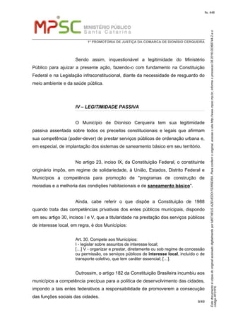 EstedocumentoécópiadooriginalassinadodigitalmenteporMATHEUSAZEVEDOFERREIRA.Paraconferirooriginal,acesseositehttp://www.mpsc.mp.br,informeoprocesso08.2016.00368744-2eo
códigoAF01F6.
fls. 448
1ª PROMOTORIA DE JUSTIÇA DA COMARCA DE DIONÍSIO CERQUEIRA
9/49
Sendo assim, inquestionável a legitimidade do Ministério
Público para ajuizar a presente ação, fazendo-o com fundamento na Constituição
Federal e na Legislação infraconstitucional, diante da necessidade de resguardo do
meio ambiente e da saúde pública.
IV – LEGITIMIDADE PASSIVA
O Município de Dionísio Cerqueira tem sua legitimidade
passiva assentada sobre todos os preceitos constitucionais e legais que afirmam
sua competência (poder-dever) de prestar serviços públicos de ordenação urbana e,
em especial, de implantação dos sistemas de saneamento básico em seu território.
No artigo 23, inciso IX, da Constituição Federal, o constituinte
originário impôs, em regime de solidariedade, à União, Estados, Distrito Federal e
Municípios a competência para promoção de "programas de construção de
moradias e a melhoria das condições habitacionais e de saneamento básico".
Ainda, cabe referir o que dispõe a Constituição de 1988
quando trata das competências privativas dos entes públicos municipais, dispondo
em seu artigo 30, incisos I e V, que a titularidade na prestação dos serviços públicos
de interesse local, em regra, é dos Municípios:
Art. 30. Compete aos Municípios:
I - legislar sobre assuntos de interesse local;
[…] V - organizar e prestar, diretamente ou sob regime de concessão
ou permissão, os serviços públicos de interesse local, incluído o de
transporte coletivo, que tem caráter essencial; […].
Outrossim, o artigo 182 da Constituição Brasileira incumbiu aos
municípios a competência precípua para a política de desenvolvimento das cidades,
impondo a tais entes federativos a responsabilidade de promoverem a consecução
das funções sociais das cidades.
 