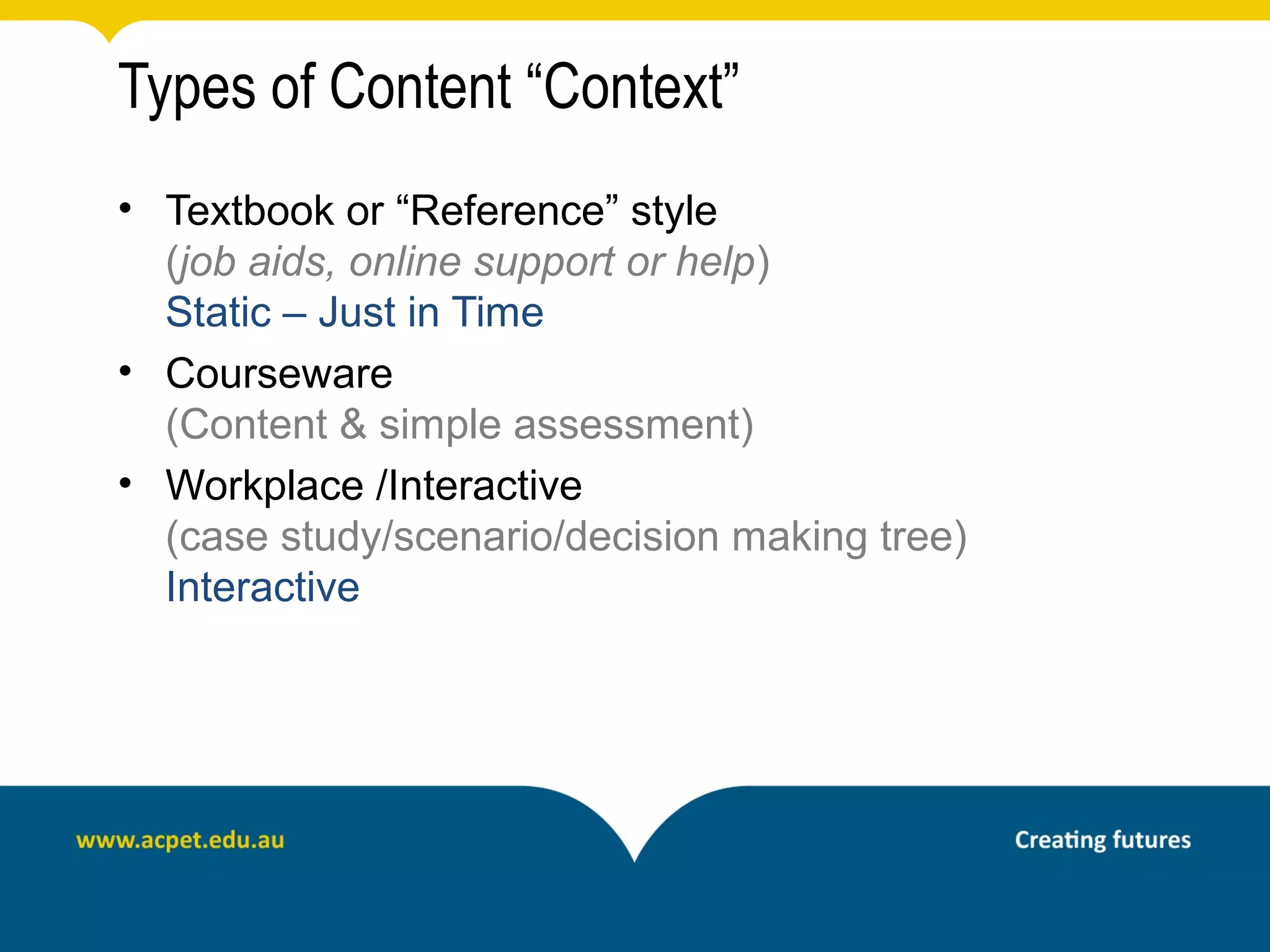 Types of Content “Context”
• Textbook or “Reference” style
  (job aids, online support or help)
  Static – Just in Time
• Courseware
  (Content & simple assessment)
• Workplace /Interactive
  (case study/scenario/decision making tree)
  Interactive
 