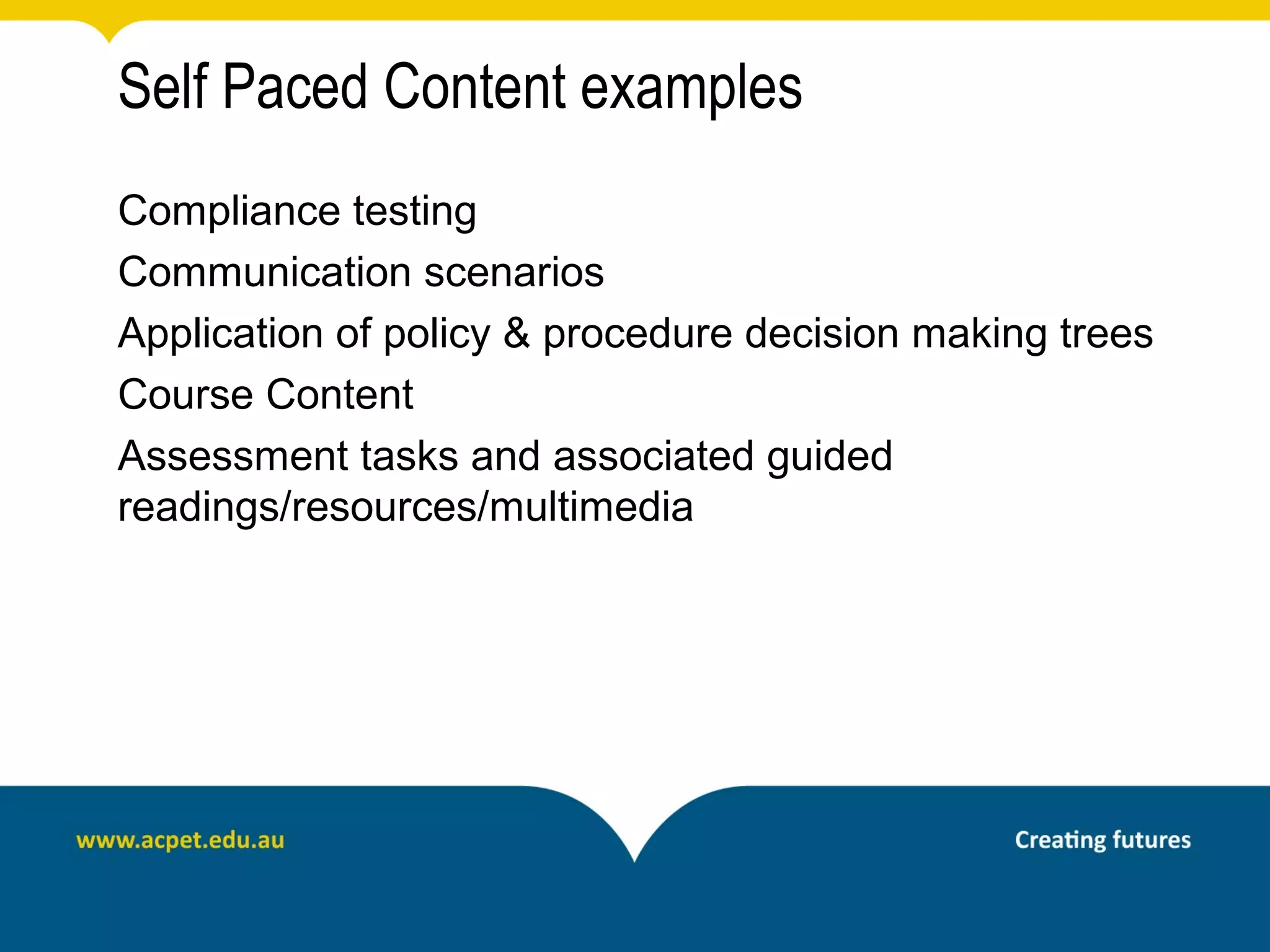 Self Paced Content examples
Compliance testing
Communication scenarios
Application of policy & procedure decision making trees
Course Content
Assessment tasks and associated guided
readings/resources/multimedia
 