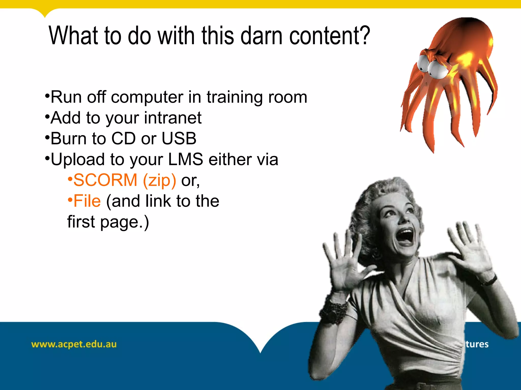 What to do with this darn content?

•Run off computer in training room
•Add to your intranet
•Burn to CD or USB
•Upload to your LMS either via
   •SCORM (zip) or,
   •File (and link to the
   first page.)
 
