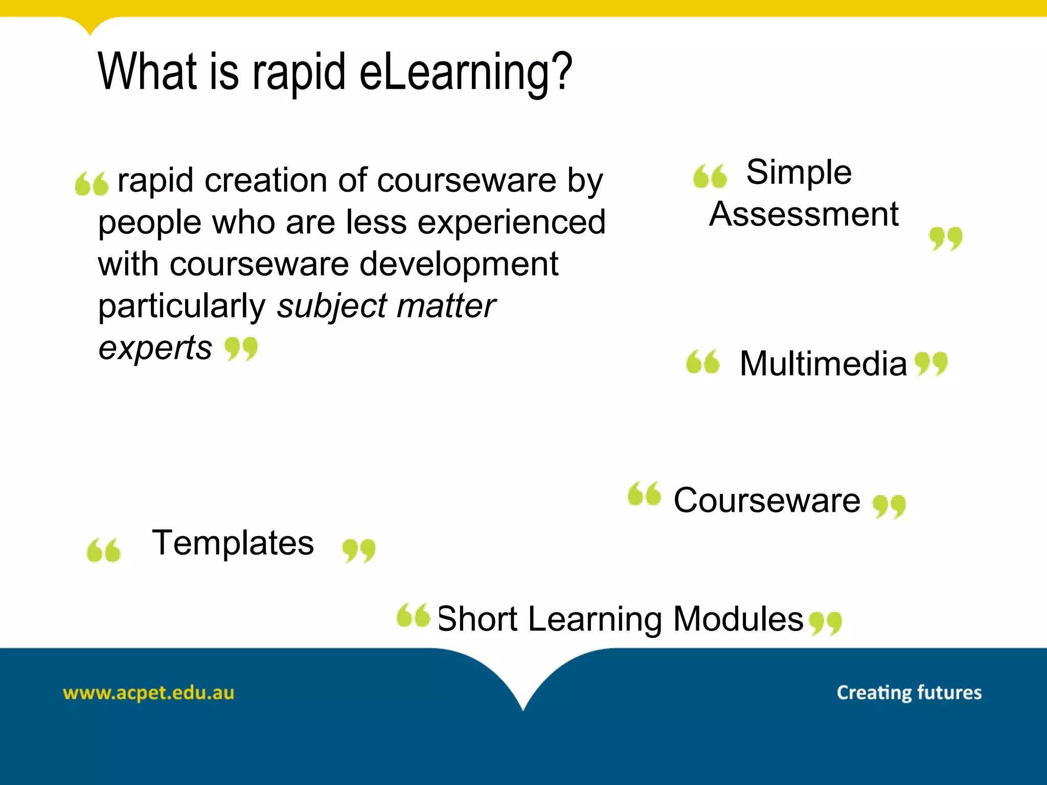 What is rapid eLearning?
 rapid creation of courseware by       Simple
people who are less experienced      Assessment
with courseware development
particularly subject matter
experts                                Multimedia


                                   Courseware
   Templates

                     Short Learning Modules
 