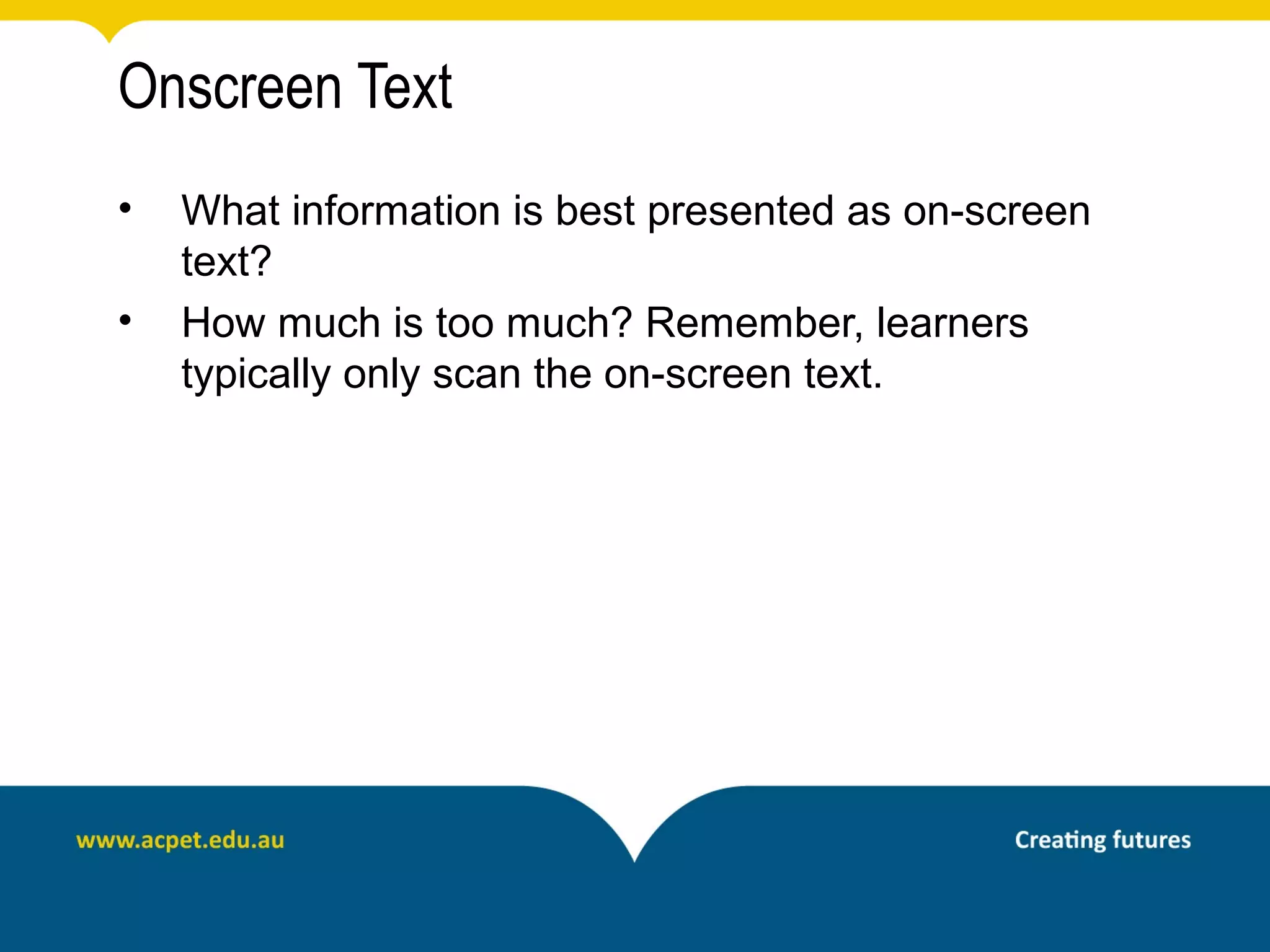 Onscreen Text
•   What information is best presented as on-screen
    text?
•   How much is too much? Remember, learners
    typically only scan the on-screen text.
 