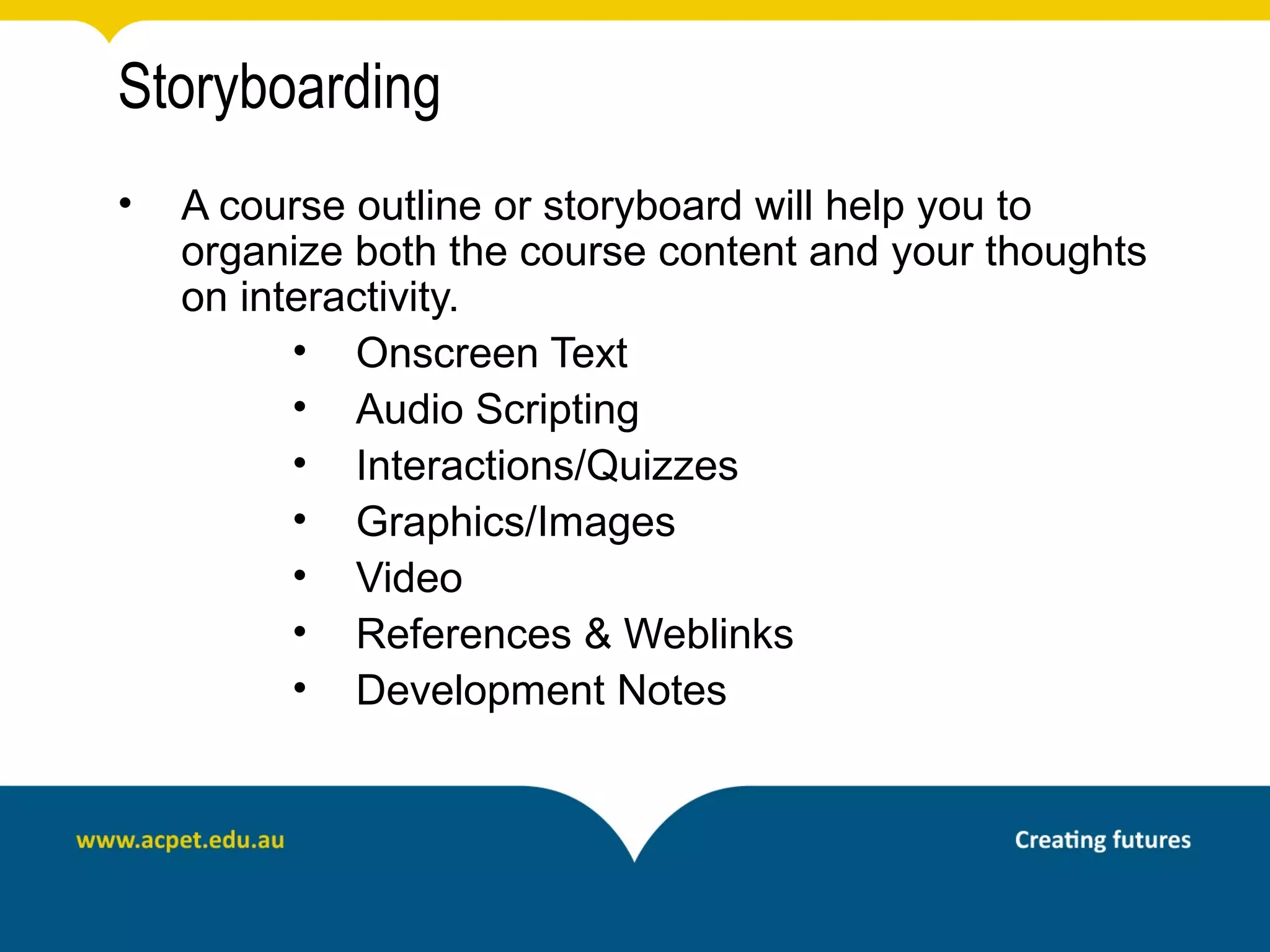 Storyboarding
•   A course outline or storyboard will help you to
    organize both the course content and your thoughts
    on interactivity.
          • Onscreen Text
          • Audio Scripting
          • Interactions/Quizzes
          • Graphics/Images
          • Video
          • References & Weblinks
          • Development Notes
 