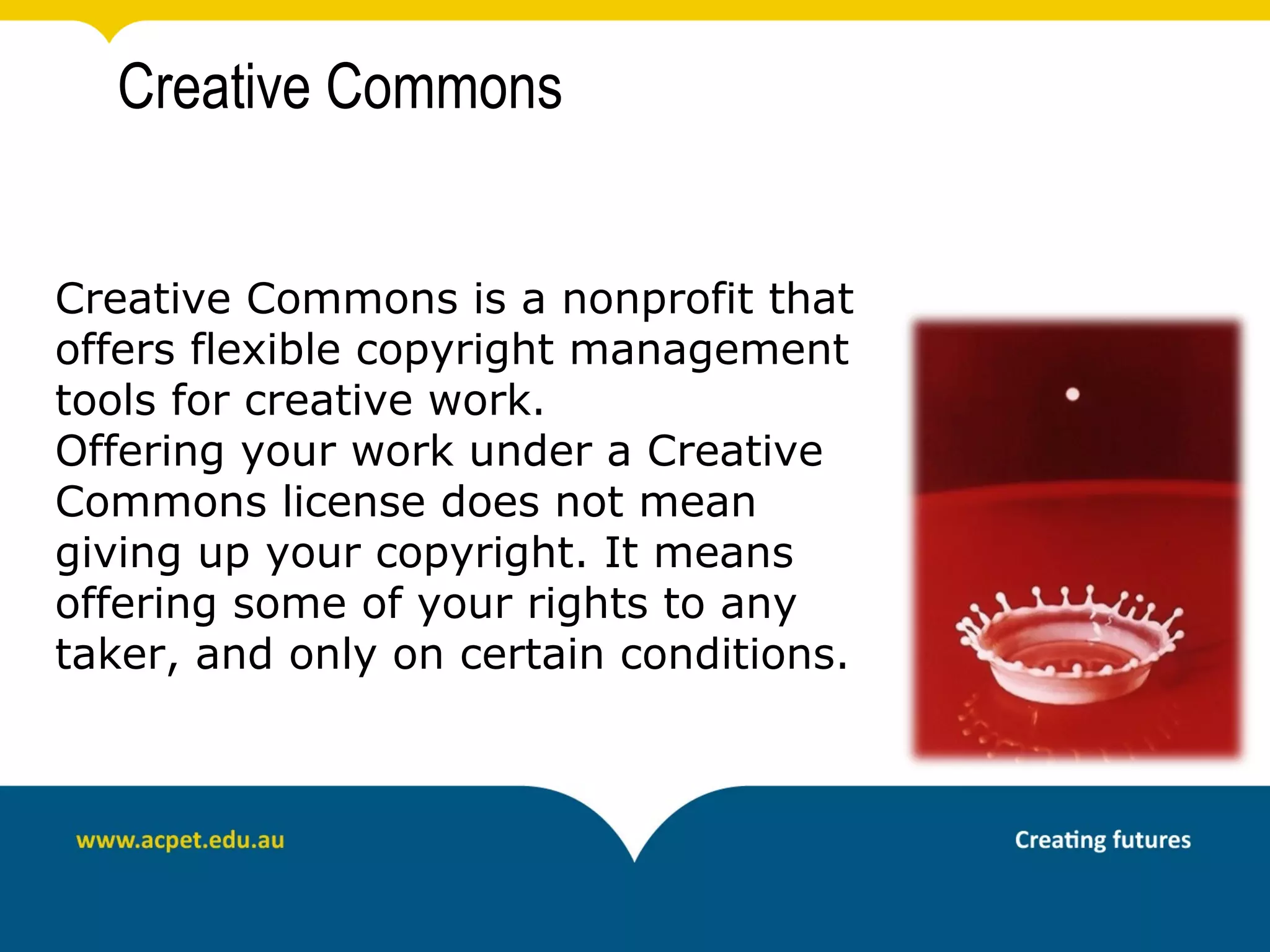 Creative Commons


Creative Commons is a nonprofit that
offers flexible copyright management
tools for creative work.
Offering your work under a Creative
Commons license does not mean
giving up your copyright. It means
offering some of your rights to any
taker, and only on certain conditions.
 