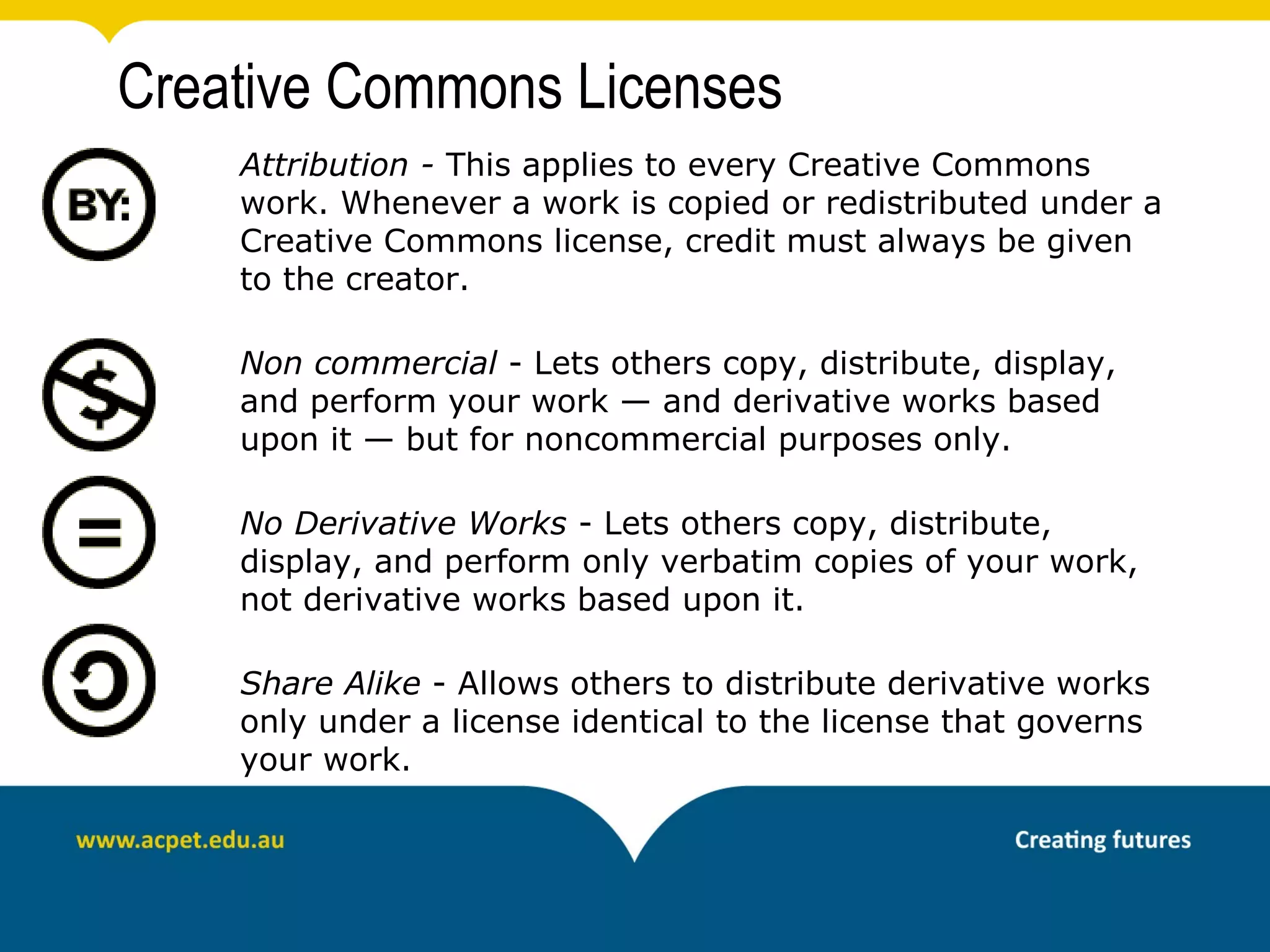 Creative Commons Licenses
    Attribution - This applies to every Creative Commons
    work. Whenever a work is copied or redistributed under a
    Creative Commons license, credit must always be given
    to the creator.

    Non commercial - Lets others copy, distribute, display,
    and perform your work — and derivative works based
    upon it — but for noncommercial purposes only.

    No Derivative Works - Lets others copy, distribute,
    display, and perform only verbatim copies of your work,
    not derivative works based upon it.

    Share Alike - Allows others to distribute derivative works
    only under a license identical to the license that governs
    your work.
 